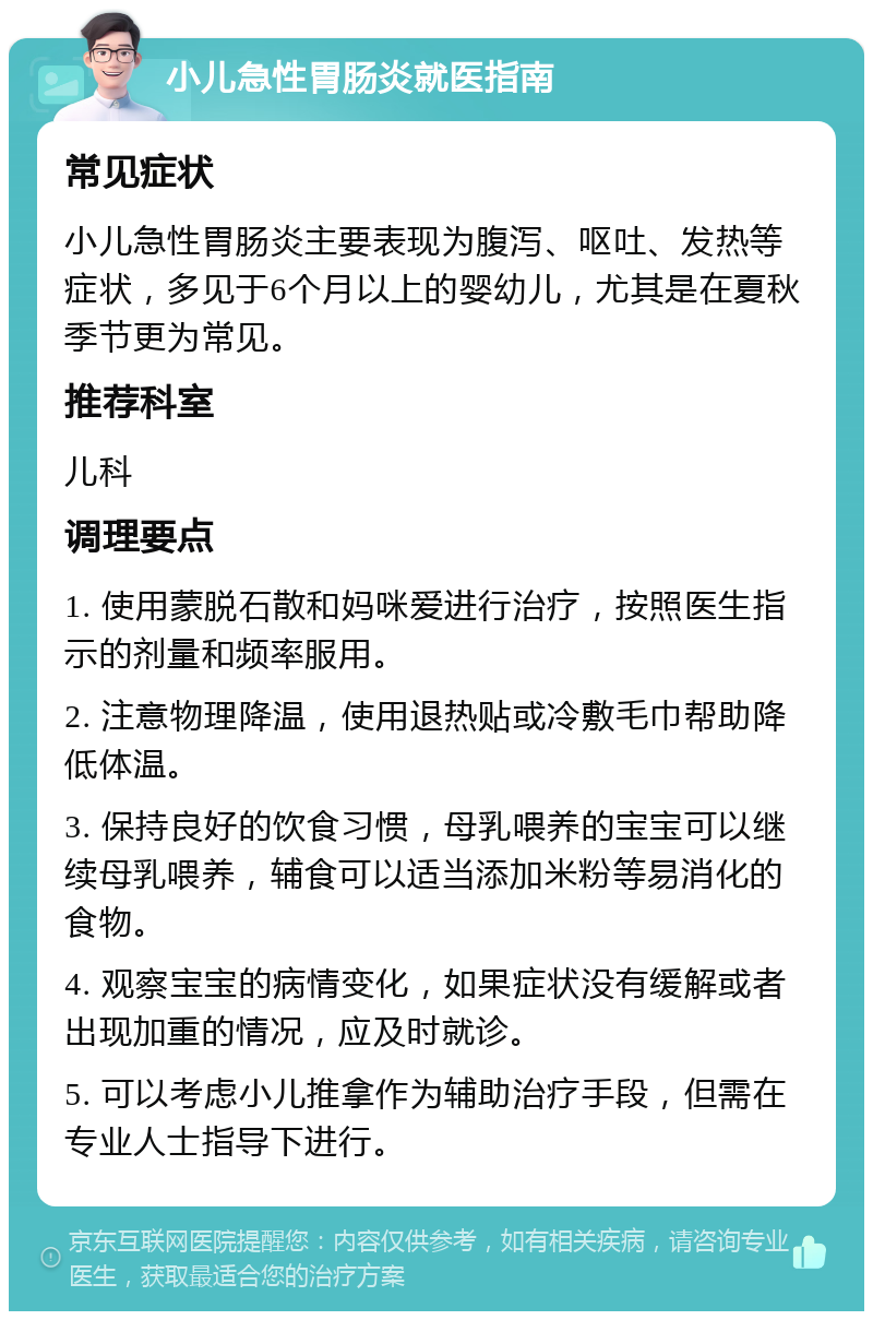 小儿急性胃肠炎就医指南 常见症状 小儿急性胃肠炎主要表现为腹泻、呕吐、发热等症状，多见于6个月以上的婴幼儿，尤其是在夏秋季节更为常见。 推荐科室 儿科 调理要点 1. 使用蒙脱石散和妈咪爱进行治疗，按照医生指示的剂量和频率服用。 2. 注意物理降温，使用退热贴或冷敷毛巾帮助降低体温。 3. 保持良好的饮食习惯，母乳喂养的宝宝可以继续母乳喂养，辅食可以适当添加米粉等易消化的食物。 4. 观察宝宝的病情变化，如果症状没有缓解或者出现加重的情况，应及时就诊。 5. 可以考虑小儿推拿作为辅助治疗手段，但需在专业人士指导下进行。