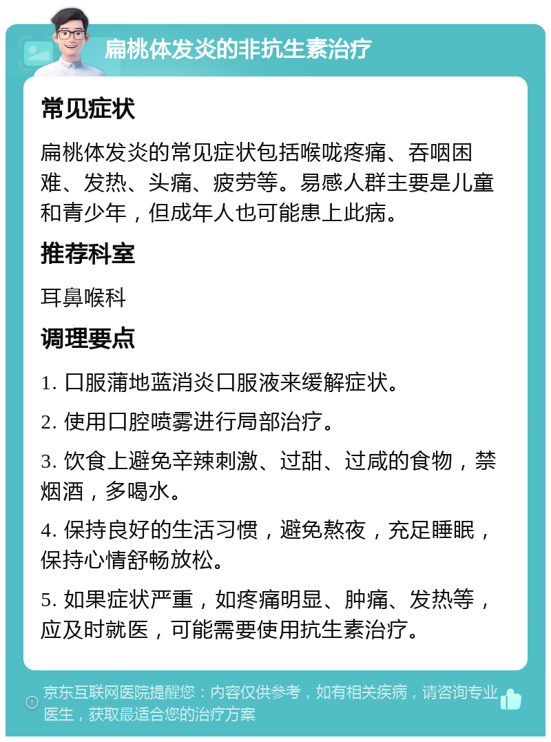 扁桃体发炎的非抗生素治疗 常见症状 扁桃体发炎的常见症状包括喉咙疼痛、吞咽困难、发热、头痛、疲劳等。易感人群主要是儿童和青少年，但成年人也可能患上此病。 推荐科室 耳鼻喉科 调理要点 1. 口服蒲地蓝消炎口服液来缓解症状。 2. 使用口腔喷雾进行局部治疗。 3. 饮食上避免辛辣刺激、过甜、过咸的食物，禁烟酒，多喝水。 4. 保持良好的生活习惯，避免熬夜，充足睡眠，保持心情舒畅放松。 5. 如果症状严重，如疼痛明显、肿痛、发热等，应及时就医，可能需要使用抗生素治疗。