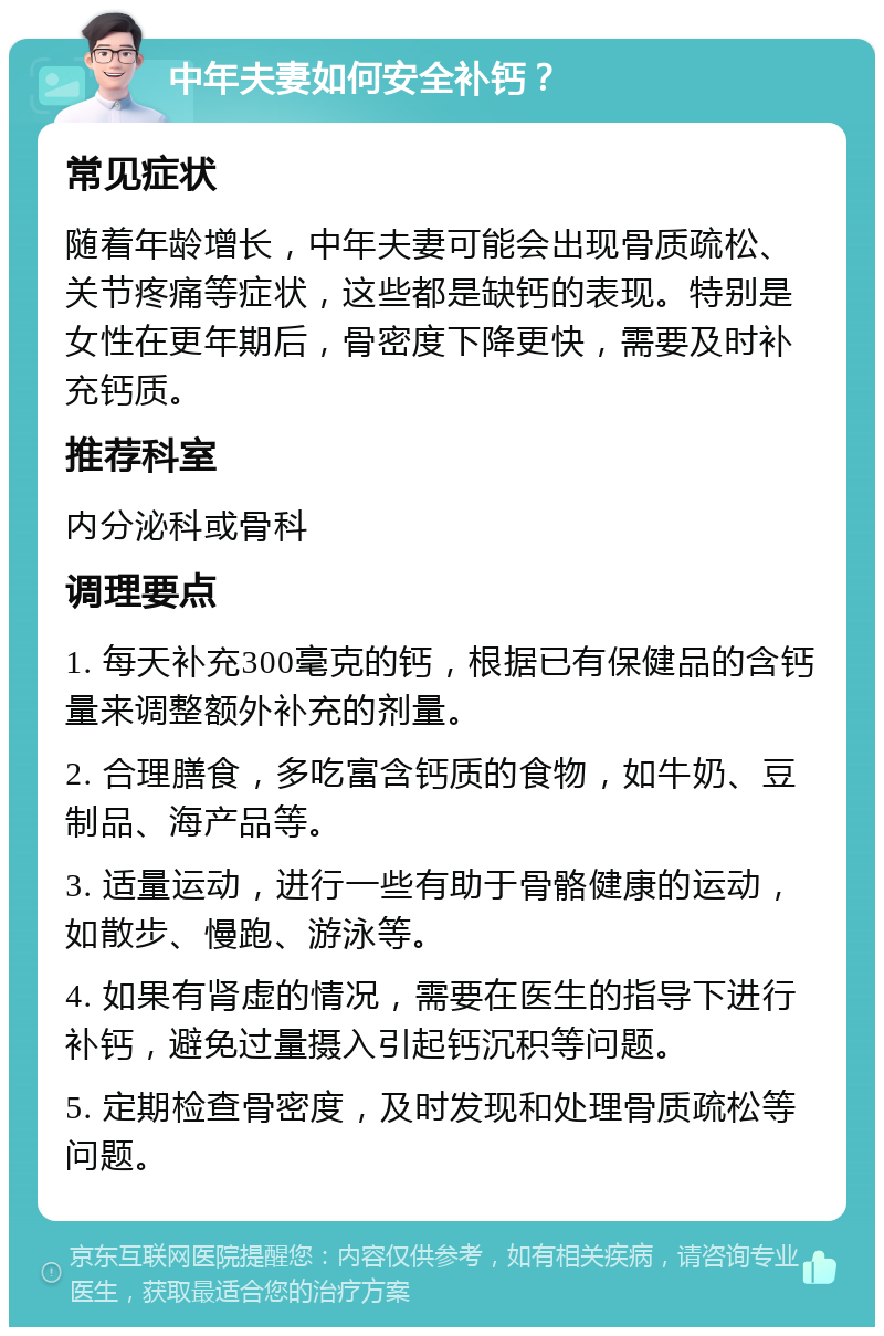 中年夫妻如何安全补钙？ 常见症状 随着年龄增长，中年夫妻可能会出现骨质疏松、关节疼痛等症状，这些都是缺钙的表现。特别是女性在更年期后，骨密度下降更快，需要及时补充钙质。 推荐科室 内分泌科或骨科 调理要点 1. 每天补充300毫克的钙，根据已有保健品的含钙量来调整额外补充的剂量。 2. 合理膳食，多吃富含钙质的食物，如牛奶、豆制品、海产品等。 3. 适量运动，进行一些有助于骨骼健康的运动，如散步、慢跑、游泳等。 4. 如果有肾虚的情况，需要在医生的指导下进行补钙，避免过量摄入引起钙沉积等问题。 5. 定期检查骨密度，及时发现和处理骨质疏松等问题。