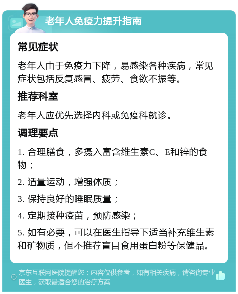 老年人免疫力提升指南 常见症状 老年人由于免疫力下降，易感染各种疾病，常见症状包括反复感冒、疲劳、食欲不振等。 推荐科室 老年人应优先选择内科或免疫科就诊。 调理要点 1. 合理膳食，多摄入富含维生素C、E和锌的食物； 2. 适量运动，增强体质； 3. 保持良好的睡眠质量； 4. 定期接种疫苗，预防感染； 5. 如有必要，可以在医生指导下适当补充维生素和矿物质，但不推荐盲目食用蛋白粉等保健品。