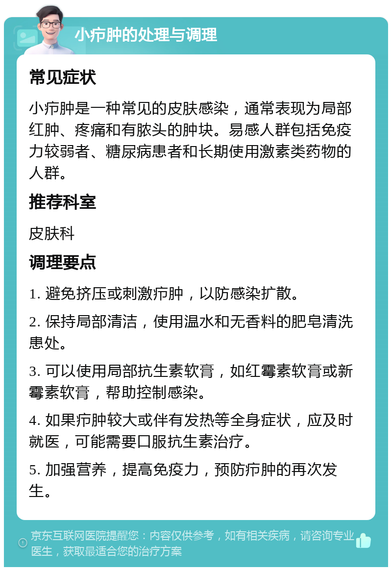 小疖肿的处理与调理 常见症状 小疖肿是一种常见的皮肤感染，通常表现为局部红肿、疼痛和有脓头的肿块。易感人群包括免疫力较弱者、糖尿病患者和长期使用激素类药物的人群。 推荐科室 皮肤科 调理要点 1. 避免挤压或刺激疖肿，以防感染扩散。 2. 保持局部清洁，使用温水和无香料的肥皂清洗患处。 3. 可以使用局部抗生素软膏，如红霉素软膏或新霉素软膏，帮助控制感染。 4. 如果疖肿较大或伴有发热等全身症状，应及时就医，可能需要口服抗生素治疗。 5. 加强营养，提高免疫力，预防疖肿的再次发生。