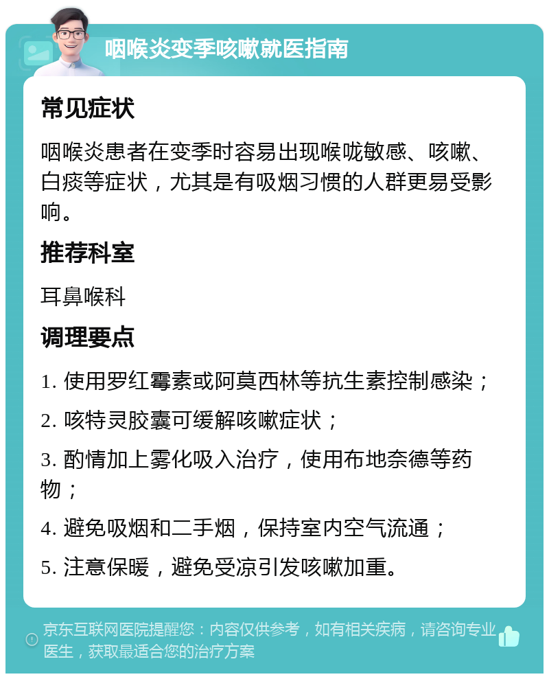 咽喉炎变季咳嗽就医指南 常见症状 咽喉炎患者在变季时容易出现喉咙敏感、咳嗽、白痰等症状，尤其是有吸烟习惯的人群更易受影响。 推荐科室 耳鼻喉科 调理要点 1. 使用罗红霉素或阿莫西林等抗生素控制感染； 2. 咳特灵胶囊可缓解咳嗽症状； 3. 酌情加上雾化吸入治疗，使用布地奈德等药物； 4. 避免吸烟和二手烟，保持室内空气流通； 5. 注意保暖，避免受凉引发咳嗽加重。