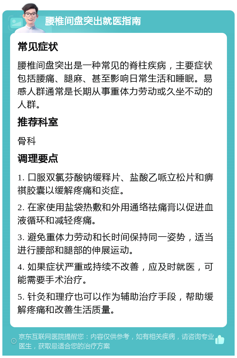 腰椎间盘突出就医指南 常见症状 腰椎间盘突出是一种常见的脊柱疾病，主要症状包括腰痛、腿麻、甚至影响日常生活和睡眠。易感人群通常是长期从事重体力劳动或久坐不动的人群。 推荐科室 骨科 调理要点 1. 口服双氯芬酸钠缓释片、盐酸乙哌立松片和痹祺胶囊以缓解疼痛和炎症。 2. 在家使用盐袋热敷和外用通络祛痛膏以促进血液循环和减轻疼痛。 3. 避免重体力劳动和长时间保持同一姿势，适当进行腰部和腿部的伸展运动。 4. 如果症状严重或持续不改善，应及时就医，可能需要手术治疗。 5. 针灸和理疗也可以作为辅助治疗手段，帮助缓解疼痛和改善生活质量。