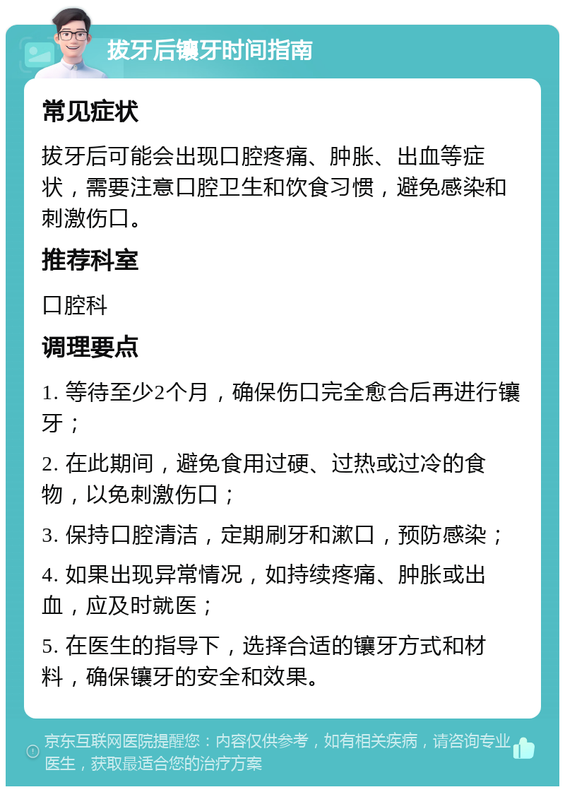 拔牙后镶牙时间指南 常见症状 拔牙后可能会出现口腔疼痛、肿胀、出血等症状，需要注意口腔卫生和饮食习惯，避免感染和刺激伤口。 推荐科室 口腔科 调理要点 1. 等待至少2个月，确保伤口完全愈合后再进行镶牙； 2. 在此期间，避免食用过硬、过热或过冷的食物，以免刺激伤口； 3. 保持口腔清洁，定期刷牙和漱口，预防感染； 4. 如果出现异常情况，如持续疼痛、肿胀或出血，应及时就医； 5. 在医生的指导下，选择合适的镶牙方式和材料，确保镶牙的安全和效果。