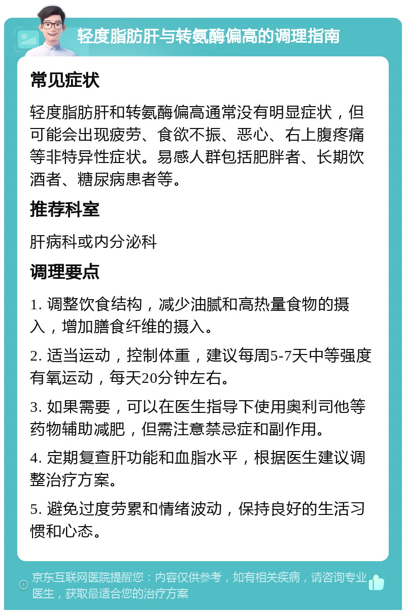 轻度脂肪肝与转氨酶偏高的调理指南 常见症状 轻度脂肪肝和转氨酶偏高通常没有明显症状，但可能会出现疲劳、食欲不振、恶心、右上腹疼痛等非特异性症状。易感人群包括肥胖者、长期饮酒者、糖尿病患者等。 推荐科室 肝病科或内分泌科 调理要点 1. 调整饮食结构，减少油腻和高热量食物的摄入，增加膳食纤维的摄入。 2. 适当运动，控制体重，建议每周5-7天中等强度有氧运动，每天20分钟左右。 3. 如果需要，可以在医生指导下使用奥利司他等药物辅助减肥，但需注意禁忌症和副作用。 4. 定期复查肝功能和血脂水平，根据医生建议调整治疗方案。 5. 避免过度劳累和情绪波动，保持良好的生活习惯和心态。