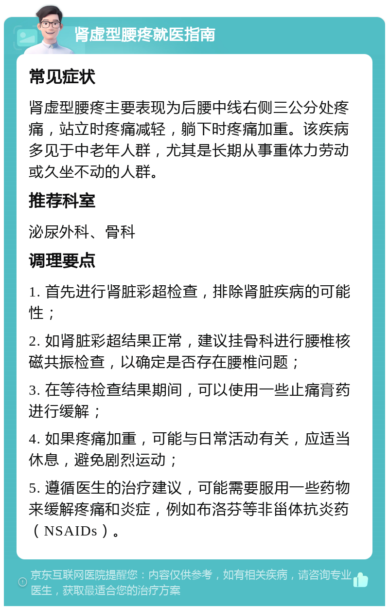 肾虚型腰疼就医指南 常见症状 肾虚型腰疼主要表现为后腰中线右侧三公分处疼痛，站立时疼痛减轻，躺下时疼痛加重。该疾病多见于中老年人群，尤其是长期从事重体力劳动或久坐不动的人群。 推荐科室 泌尿外科、骨科 调理要点 1. 首先进行肾脏彩超检查，排除肾脏疾病的可能性； 2. 如肾脏彩超结果正常，建议挂骨科进行腰椎核磁共振检查，以确定是否存在腰椎问题； 3. 在等待检查结果期间，可以使用一些止痛膏药进行缓解； 4. 如果疼痛加重，可能与日常活动有关，应适当休息，避免剧烈运动； 5. 遵循医生的治疗建议，可能需要服用一些药物来缓解疼痛和炎症，例如布洛芬等非甾体抗炎药（NSAIDs）。