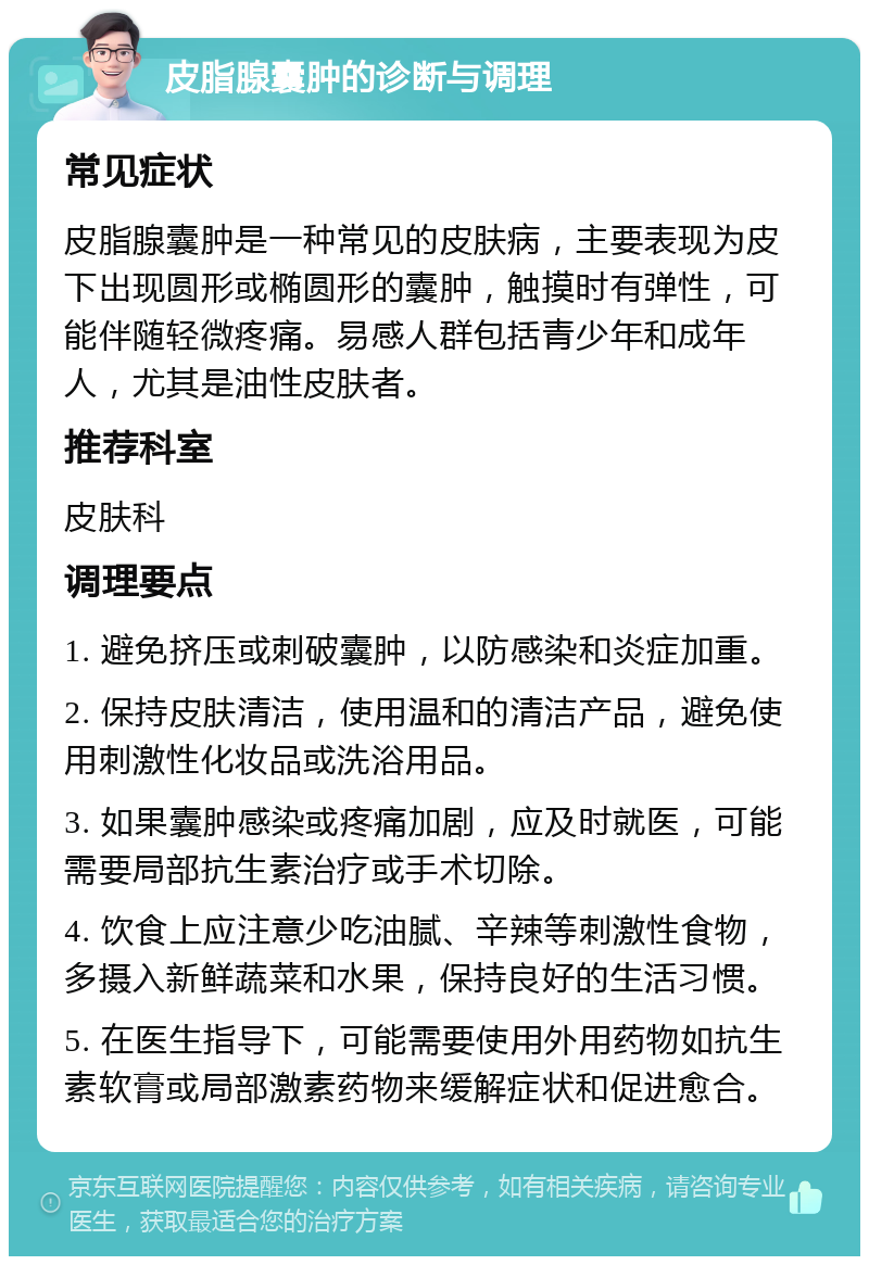 皮脂腺囊肿的诊断与调理 常见症状 皮脂腺囊肿是一种常见的皮肤病，主要表现为皮下出现圆形或椭圆形的囊肿，触摸时有弹性，可能伴随轻微疼痛。易感人群包括青少年和成年人，尤其是油性皮肤者。 推荐科室 皮肤科 调理要点 1. 避免挤压或刺破囊肿，以防感染和炎症加重。 2. 保持皮肤清洁，使用温和的清洁产品，避免使用刺激性化妆品或洗浴用品。 3. 如果囊肿感染或疼痛加剧，应及时就医，可能需要局部抗生素治疗或手术切除。 4. 饮食上应注意少吃油腻、辛辣等刺激性食物，多摄入新鲜蔬菜和水果，保持良好的生活习惯。 5. 在医生指导下，可能需要使用外用药物如抗生素软膏或局部激素药物来缓解症状和促进愈合。