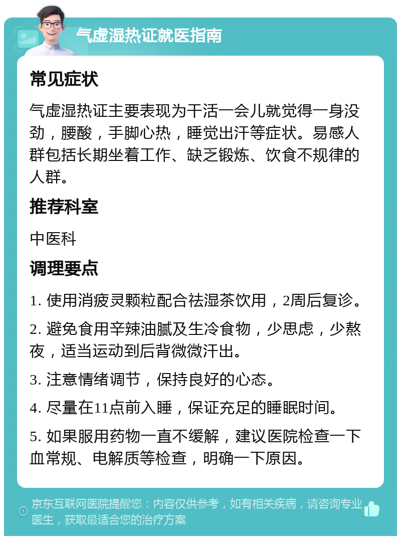 气虚湿热证就医指南 常见症状 气虚湿热证主要表现为干活一会儿就觉得一身没劲，腰酸，手脚心热，睡觉出汗等症状。易感人群包括长期坐着工作、缺乏锻炼、饮食不规律的人群。 推荐科室 中医科 调理要点 1. 使用消疲灵颗粒配合祛湿茶饮用，2周后复诊。 2. 避免食用辛辣油腻及生冷食物，少思虑，少熬夜，适当运动到后背微微汗出。 3. 注意情绪调节，保持良好的心态。 4. 尽量在11点前入睡，保证充足的睡眠时间。 5. 如果服用药物一直不缓解，建议医院检查一下血常规、电解质等检查，明确一下原因。