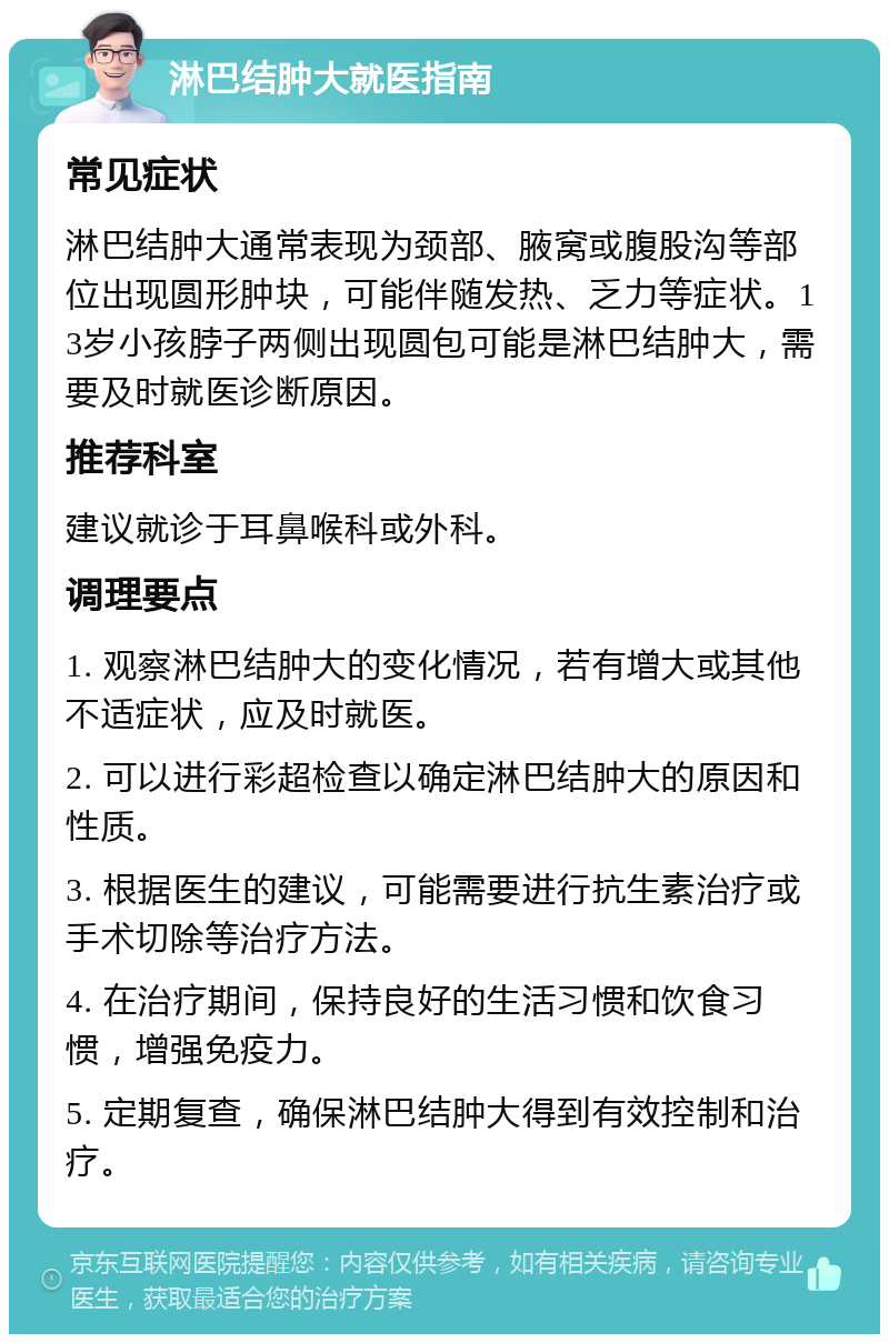 淋巴结肿大就医指南 常见症状 淋巴结肿大通常表现为颈部、腋窝或腹股沟等部位出现圆形肿块，可能伴随发热、乏力等症状。13岁小孩脖子两侧出现圆包可能是淋巴结肿大，需要及时就医诊断原因。 推荐科室 建议就诊于耳鼻喉科或外科。 调理要点 1. 观察淋巴结肿大的变化情况，若有增大或其他不适症状，应及时就医。 2. 可以进行彩超检查以确定淋巴结肿大的原因和性质。 3. 根据医生的建议，可能需要进行抗生素治疗或手术切除等治疗方法。 4. 在治疗期间，保持良好的生活习惯和饮食习惯，增强免疫力。 5. 定期复查，确保淋巴结肿大得到有效控制和治疗。