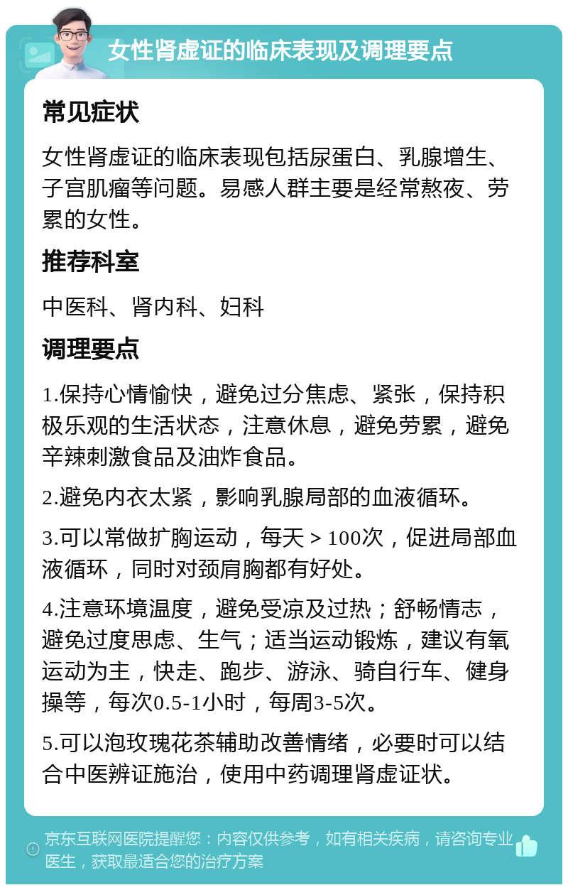 女性肾虚证的临床表现及调理要点 常见症状 女性肾虚证的临床表现包括尿蛋白、乳腺增生、子宫肌瘤等问题。易感人群主要是经常熬夜、劳累的女性。 推荐科室 中医科、肾内科、妇科 调理要点 1.保持心情愉快，避免过分焦虑、紧张，保持积极乐观的生活状态，注意休息，避免劳累，避免辛辣刺激食品及油炸食品。 2.避免内衣太紧，影响乳腺局部的血液循环。 3.可以常做扩胸运动，每天＞100次，促进局部血液循环，同时对颈肩胸都有好处。 4.注意环境温度，避免受凉及过热；舒畅情志，避免过度思虑、生气；适当运动锻炼，建议有氧运动为主，快走、跑步、游泳、骑自行车、健身操等，每次0.5-1小时，每周3-5次。 5.可以泡玫瑰花茶辅助改善情绪，必要时可以结合中医辨证施治，使用中药调理肾虚证状。