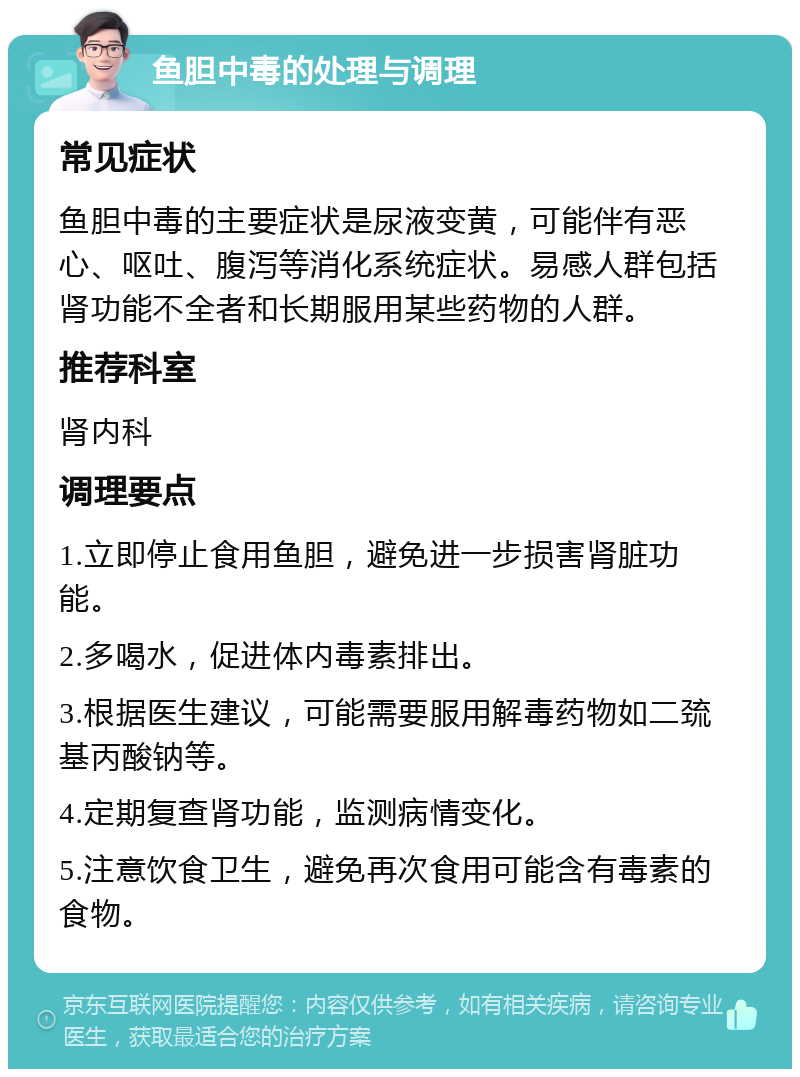 鱼胆中毒的处理与调理 常见症状 鱼胆中毒的主要症状是尿液变黄，可能伴有恶心、呕吐、腹泻等消化系统症状。易感人群包括肾功能不全者和长期服用某些药物的人群。 推荐科室 肾内科 调理要点 1.立即停止食用鱼胆，避免进一步损害肾脏功能。 2.多喝水，促进体内毒素排出。 3.根据医生建议，可能需要服用解毒药物如二巯基丙酸钠等。 4.定期复查肾功能，监测病情变化。 5.注意饮食卫生，避免再次食用可能含有毒素的食物。