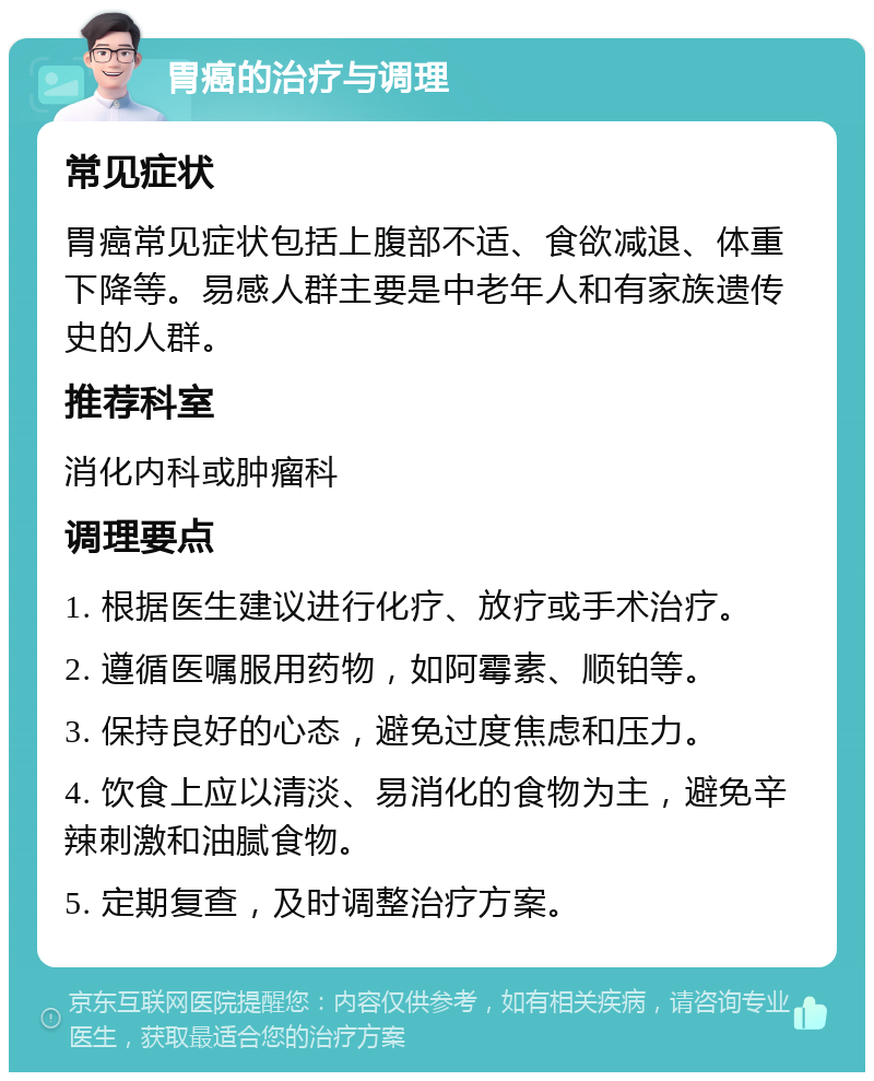 胃癌的治疗与调理 常见症状 胃癌常见症状包括上腹部不适、食欲减退、体重下降等。易感人群主要是中老年人和有家族遗传史的人群。 推荐科室 消化内科或肿瘤科 调理要点 1. 根据医生建议进行化疗、放疗或手术治疗。 2. 遵循医嘱服用药物，如阿霉素、顺铂等。 3. 保持良好的心态，避免过度焦虑和压力。 4. 饮食上应以清淡、易消化的食物为主，避免辛辣刺激和油腻食物。 5. 定期复查，及时调整治疗方案。