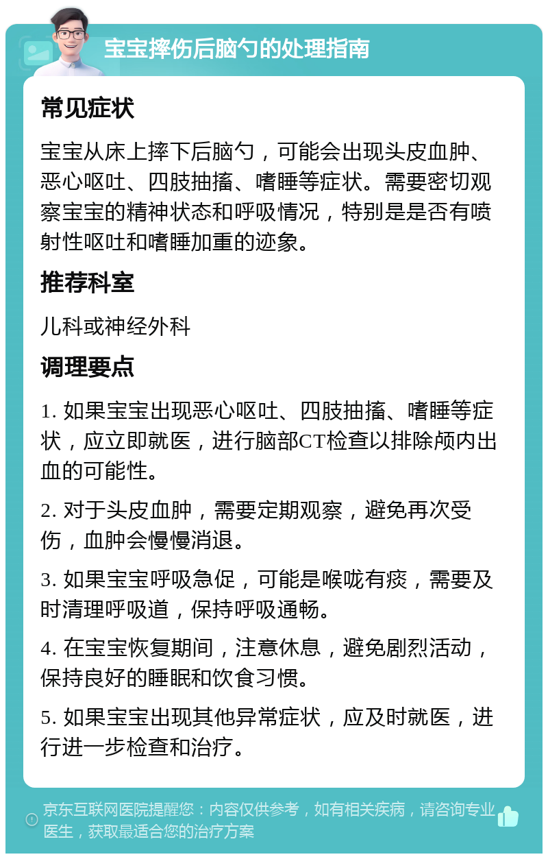 宝宝摔伤后脑勺的处理指南 常见症状 宝宝从床上摔下后脑勺，可能会出现头皮血肿、恶心呕吐、四肢抽搐、嗜睡等症状。需要密切观察宝宝的精神状态和呼吸情况，特别是是否有喷射性呕吐和嗜睡加重的迹象。 推荐科室 儿科或神经外科 调理要点 1. 如果宝宝出现恶心呕吐、四肢抽搐、嗜睡等症状，应立即就医，进行脑部CT检查以排除颅内出血的可能性。 2. 对于头皮血肿，需要定期观察，避免再次受伤，血肿会慢慢消退。 3. 如果宝宝呼吸急促，可能是喉咙有痰，需要及时清理呼吸道，保持呼吸通畅。 4. 在宝宝恢复期间，注意休息，避免剧烈活动，保持良好的睡眠和饮食习惯。 5. 如果宝宝出现其他异常症状，应及时就医，进行进一步检查和治疗。