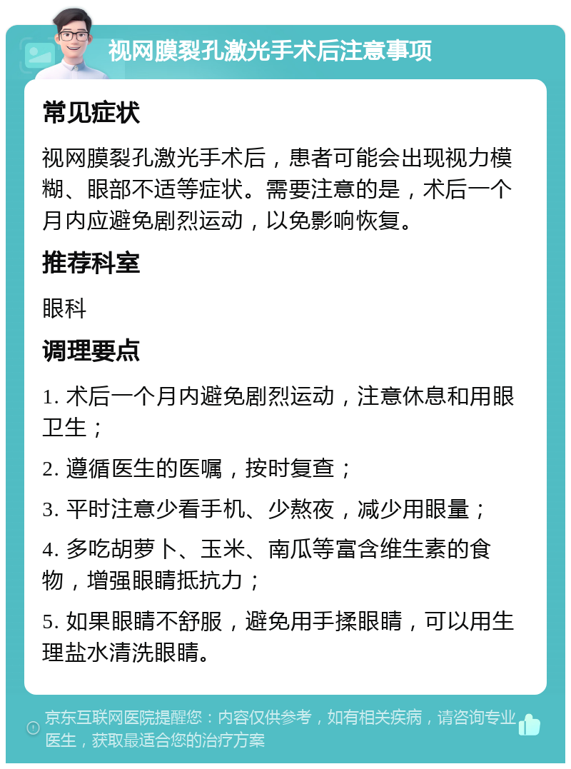 视网膜裂孔激光手术后注意事项 常见症状 视网膜裂孔激光手术后，患者可能会出现视力模糊、眼部不适等症状。需要注意的是，术后一个月内应避免剧烈运动，以免影响恢复。 推荐科室 眼科 调理要点 1. 术后一个月内避免剧烈运动，注意休息和用眼卫生； 2. 遵循医生的医嘱，按时复查； 3. 平时注意少看手机、少熬夜，减少用眼量； 4. 多吃胡萝卜、玉米、南瓜等富含维生素的食物，增强眼睛抵抗力； 5. 如果眼睛不舒服，避免用手揉眼睛，可以用生理盐水清洗眼睛。