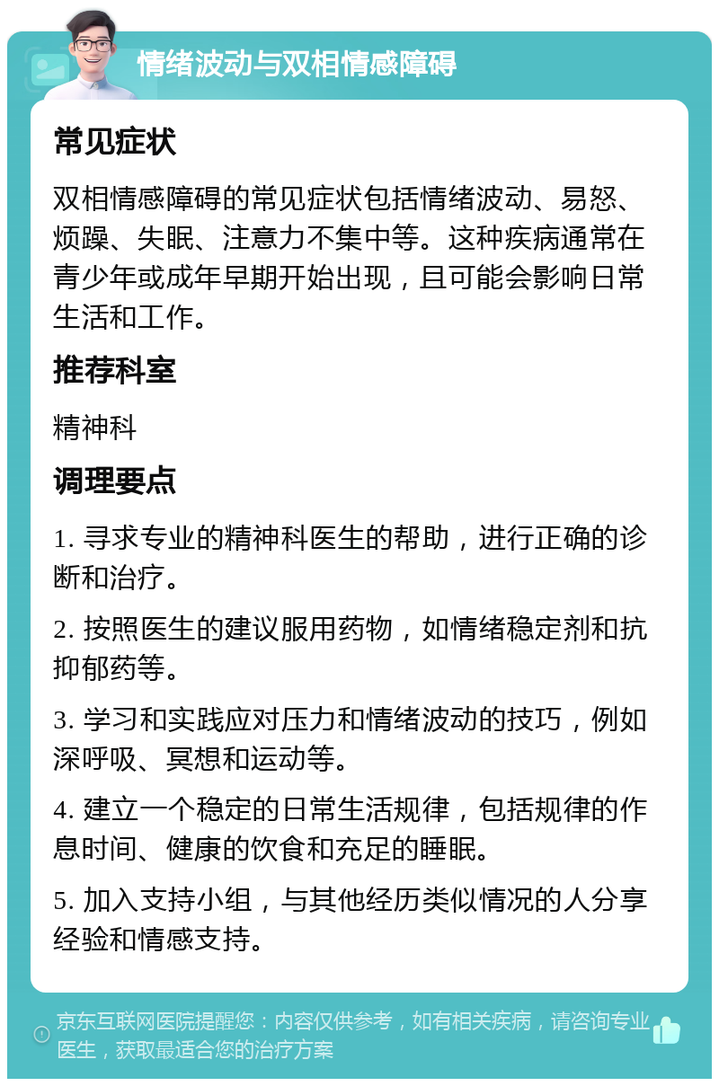 情绪波动与双相情感障碍 常见症状 双相情感障碍的常见症状包括情绪波动、易怒、烦躁、失眠、注意力不集中等。这种疾病通常在青少年或成年早期开始出现，且可能会影响日常生活和工作。 推荐科室 精神科 调理要点 1. 寻求专业的精神科医生的帮助，进行正确的诊断和治疗。 2. 按照医生的建议服用药物，如情绪稳定剂和抗抑郁药等。 3. 学习和实践应对压力和情绪波动的技巧，例如深呼吸、冥想和运动等。 4. 建立一个稳定的日常生活规律，包括规律的作息时间、健康的饮食和充足的睡眠。 5. 加入支持小组，与其他经历类似情况的人分享经验和情感支持。