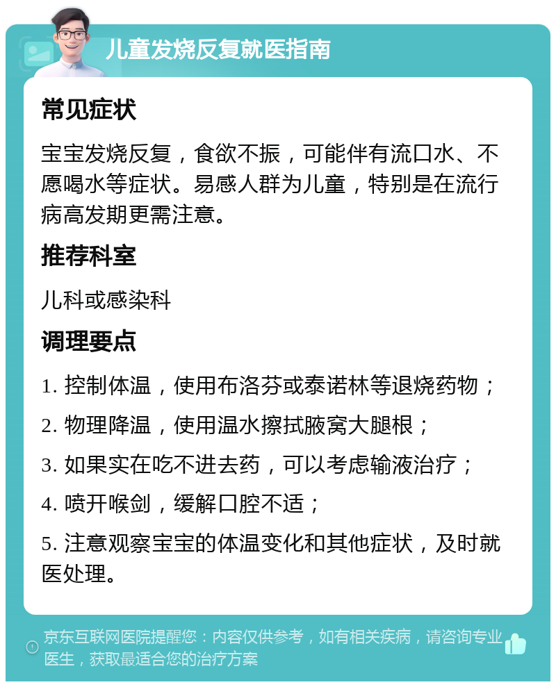 儿童发烧反复就医指南 常见症状 宝宝发烧反复，食欲不振，可能伴有流口水、不愿喝水等症状。易感人群为儿童，特别是在流行病高发期更需注意。 推荐科室 儿科或感染科 调理要点 1. 控制体温，使用布洛芬或泰诺林等退烧药物； 2. 物理降温，使用温水擦拭腋窝大腿根； 3. 如果实在吃不进去药，可以考虑输液治疗； 4. 喷开喉剑，缓解口腔不适； 5. 注意观察宝宝的体温变化和其他症状，及时就医处理。