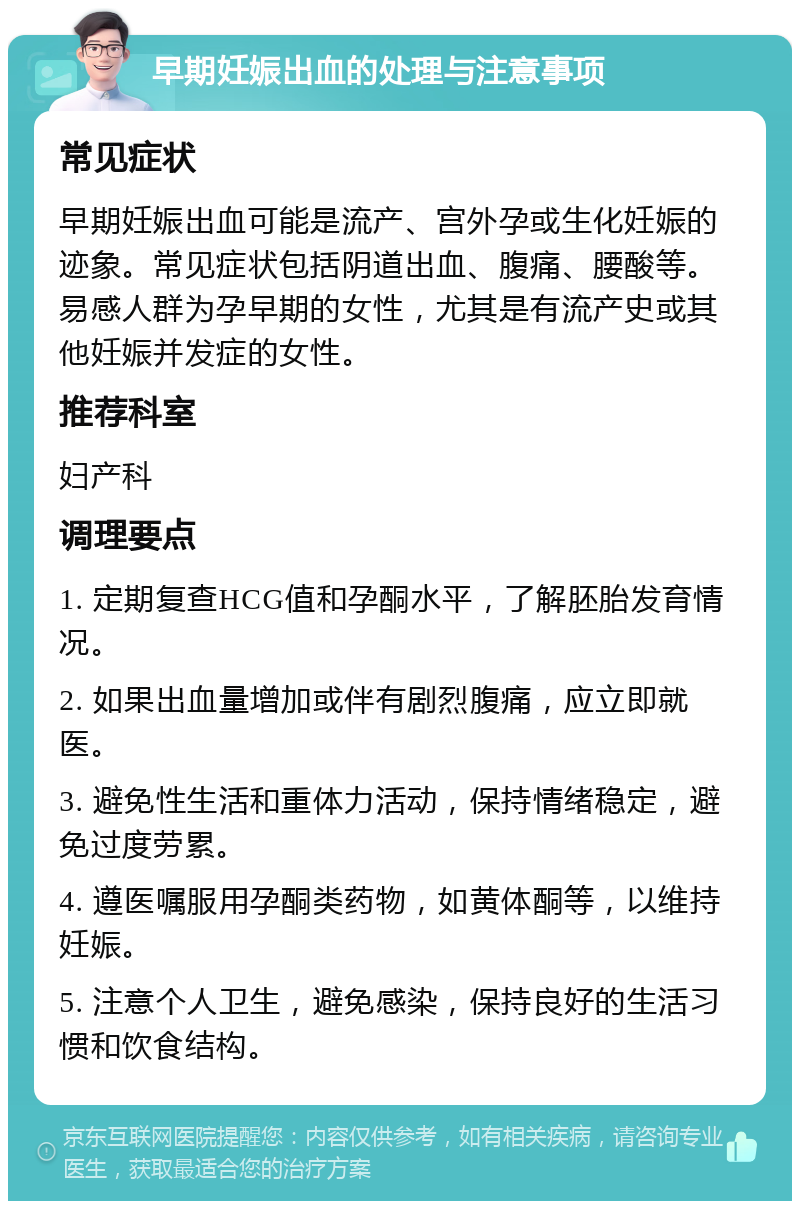 早期妊娠出血的处理与注意事项 常见症状 早期妊娠出血可能是流产、宫外孕或生化妊娠的迹象。常见症状包括阴道出血、腹痛、腰酸等。易感人群为孕早期的女性，尤其是有流产史或其他妊娠并发症的女性。 推荐科室 妇产科 调理要点 1. 定期复查HCG值和孕酮水平，了解胚胎发育情况。 2. 如果出血量增加或伴有剧烈腹痛，应立即就医。 3. 避免性生活和重体力活动，保持情绪稳定，避免过度劳累。 4. 遵医嘱服用孕酮类药物，如黄体酮等，以维持妊娠。 5. 注意个人卫生，避免感染，保持良好的生活习惯和饮食结构。