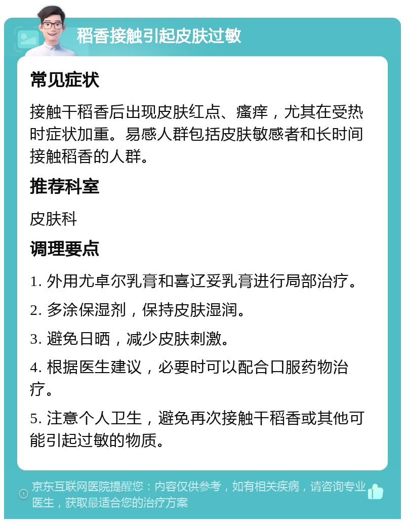 稻香接触引起皮肤过敏 常见症状 接触干稻香后出现皮肤红点、瘙痒，尤其在受热时症状加重。易感人群包括皮肤敏感者和长时间接触稻香的人群。 推荐科室 皮肤科 调理要点 1. 外用尤卓尔乳膏和喜辽妥乳膏进行局部治疗。 2. 多涂保湿剂，保持皮肤湿润。 3. 避免日晒，减少皮肤刺激。 4. 根据医生建议，必要时可以配合口服药物治疗。 5. 注意个人卫生，避免再次接触干稻香或其他可能引起过敏的物质。