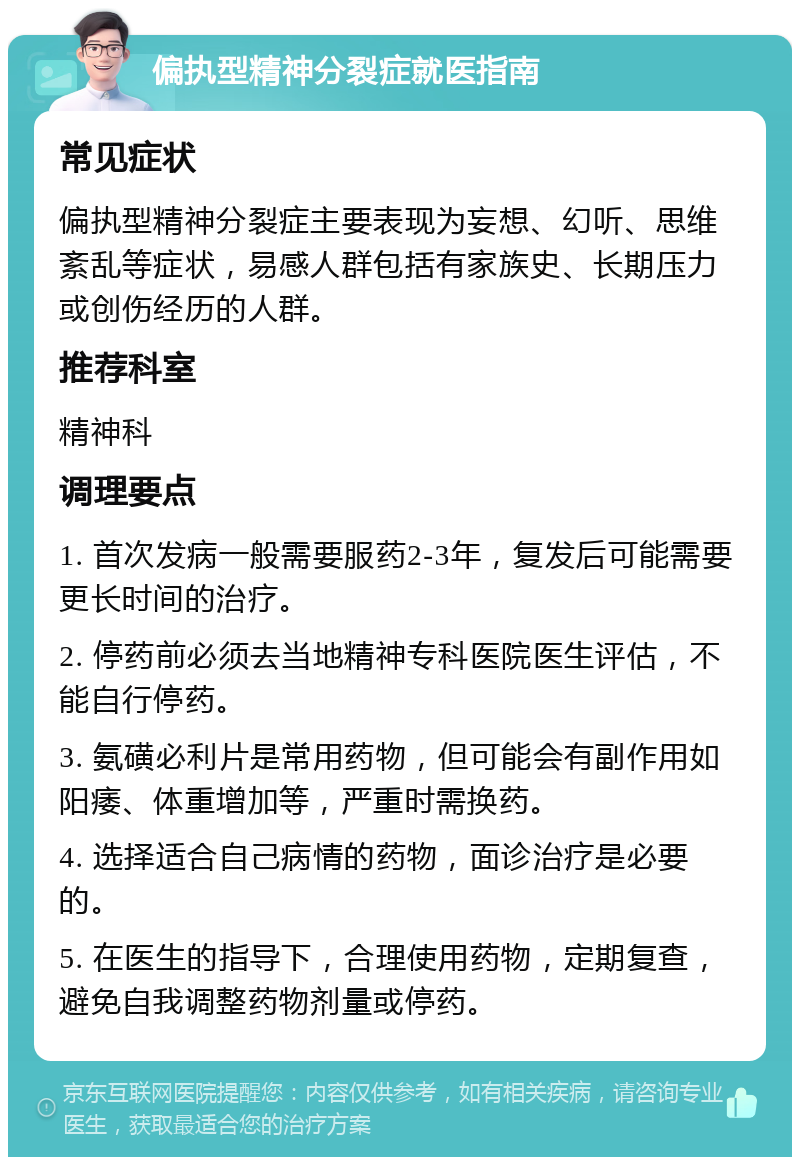 偏执型精神分裂症就医指南 常见症状 偏执型精神分裂症主要表现为妄想、幻听、思维紊乱等症状，易感人群包括有家族史、长期压力或创伤经历的人群。 推荐科室 精神科 调理要点 1. 首次发病一般需要服药2-3年，复发后可能需要更长时间的治疗。 2. 停药前必须去当地精神专科医院医生评估，不能自行停药。 3. 氨磺必利片是常用药物，但可能会有副作用如阳痿、体重增加等，严重时需换药。 4. 选择适合自己病情的药物，面诊治疗是必要的。 5. 在医生的指导下，合理使用药物，定期复查，避免自我调整药物剂量或停药。