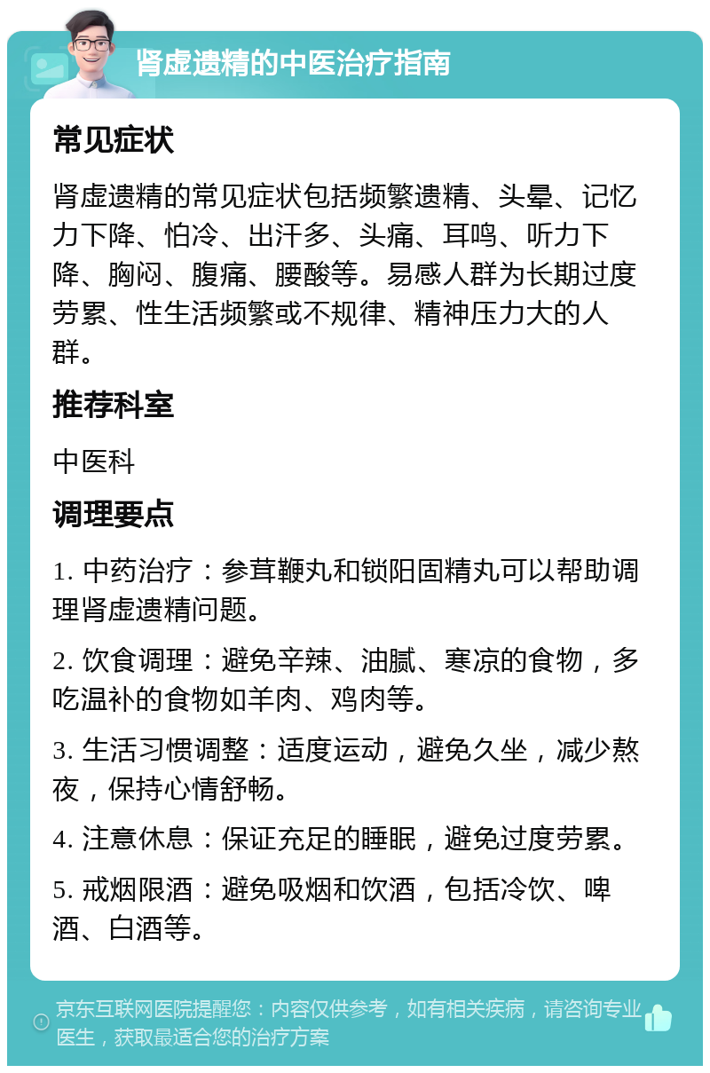 肾虚遗精的中医治疗指南 常见症状 肾虚遗精的常见症状包括频繁遗精、头晕、记忆力下降、怕冷、出汗多、头痛、耳鸣、听力下降、胸闷、腹痛、腰酸等。易感人群为长期过度劳累、性生活频繁或不规律、精神压力大的人群。 推荐科室 中医科 调理要点 1. 中药治疗：参茸鞭丸和锁阳固精丸可以帮助调理肾虚遗精问题。 2. 饮食调理：避免辛辣、油腻、寒凉的食物，多吃温补的食物如羊肉、鸡肉等。 3. 生活习惯调整：适度运动，避免久坐，减少熬夜，保持心情舒畅。 4. 注意休息：保证充足的睡眠，避免过度劳累。 5. 戒烟限酒：避免吸烟和饮酒，包括冷饮、啤酒、白酒等。