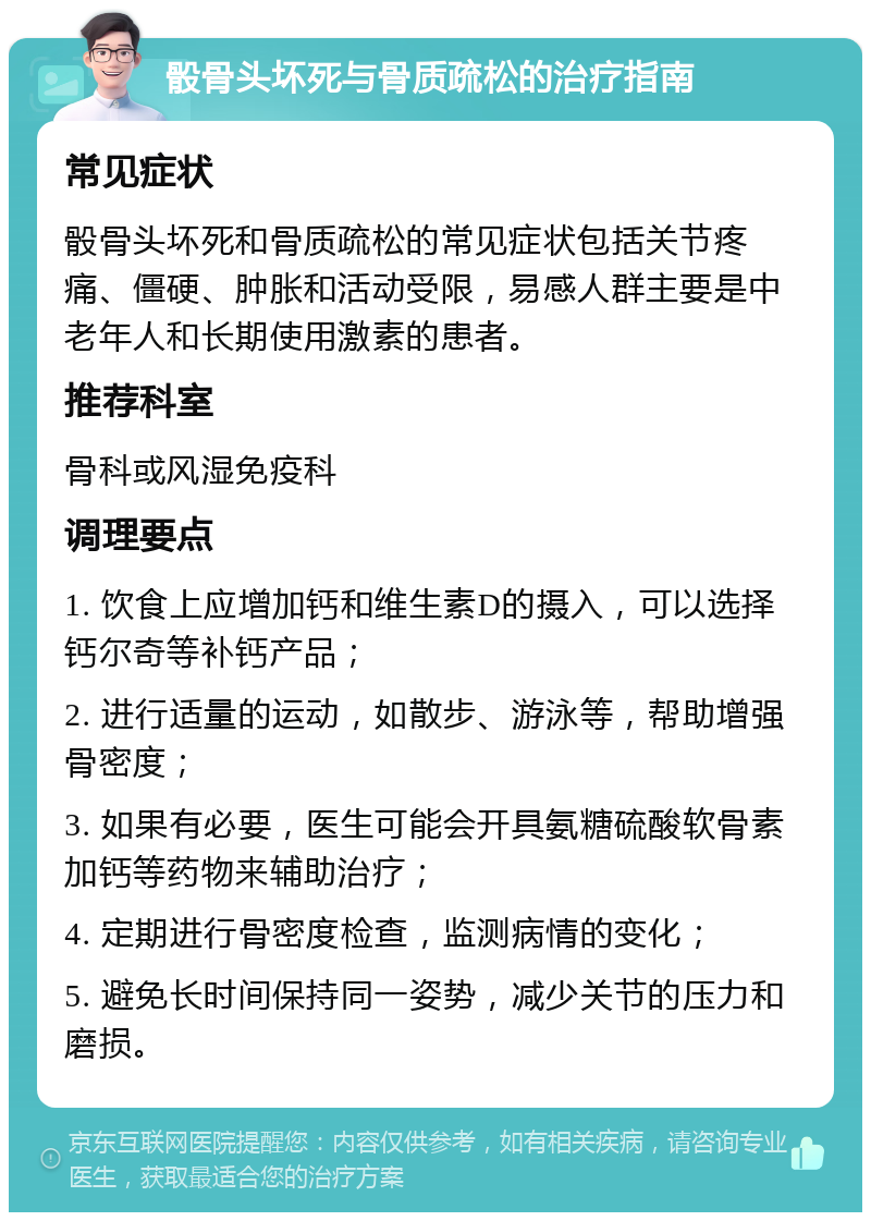 骰骨头坏死与骨质疏松的治疗指南 常见症状 骰骨头坏死和骨质疏松的常见症状包括关节疼痛、僵硬、肿胀和活动受限，易感人群主要是中老年人和长期使用激素的患者。 推荐科室 骨科或风湿免疫科 调理要点 1. 饮食上应增加钙和维生素D的摄入，可以选择钙尔奇等补钙产品； 2. 进行适量的运动，如散步、游泳等，帮助增强骨密度； 3. 如果有必要，医生可能会开具氨糖硫酸软骨素加钙等药物来辅助治疗； 4. 定期进行骨密度检查，监测病情的变化； 5. 避免长时间保持同一姿势，减少关节的压力和磨损。