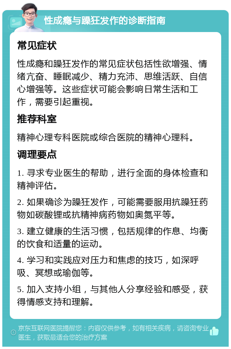 性成瘾与躁狂发作的诊断指南 常见症状 性成瘾和躁狂发作的常见症状包括性欲增强、情绪亢奋、睡眠减少、精力充沛、思维活跃、自信心增强等。这些症状可能会影响日常生活和工作，需要引起重视。 推荐科室 精神心理专科医院或综合医院的精神心理科。 调理要点 1. 寻求专业医生的帮助，进行全面的身体检查和精神评估。 2. 如果确诊为躁狂发作，可能需要服用抗躁狂药物如碳酸锂或抗精神病药物如奥氮平等。 3. 建立健康的生活习惯，包括规律的作息、均衡的饮食和适量的运动。 4. 学习和实践应对压力和焦虑的技巧，如深呼吸、冥想或瑜伽等。 5. 加入支持小组，与其他人分享经验和感受，获得情感支持和理解。