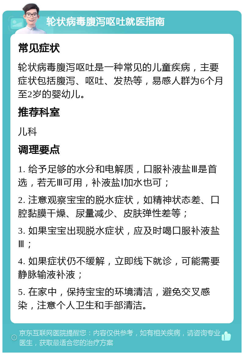 轮状病毒腹泻呕吐就医指南 常见症状 轮状病毒腹泻呕吐是一种常见的儿童疾病，主要症状包括腹泻、呕吐、发热等，易感人群为6个月至2岁的婴幼儿。 推荐科室 儿科 调理要点 1. 给予足够的水分和电解质，口服补液盐Ⅲ是首选，若无Ⅲ可用，补液盐Ⅰ加水也可； 2. 注意观察宝宝的脱水症状，如精神状态差、口腔黏膜干燥、尿量减少、皮肤弹性差等； 3. 如果宝宝出现脱水症状，应及时喝口服补液盐Ⅲ； 4. 如果症状仍不缓解，立即线下就诊，可能需要静脉输液补液； 5. 在家中，保持宝宝的环境清洁，避免交叉感染，注意个人卫生和手部清洁。