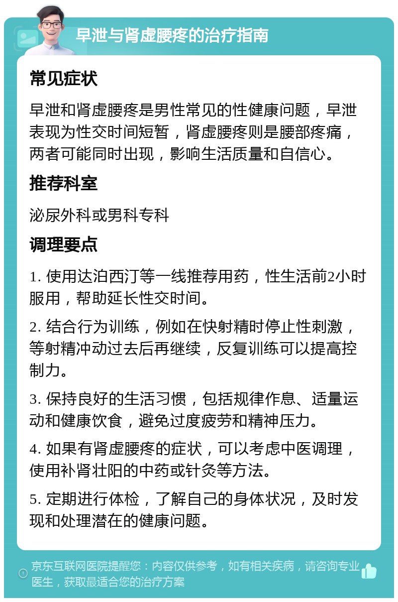 早泄与肾虚腰疼的治疗指南 常见症状 早泄和肾虚腰疼是男性常见的性健康问题，早泄表现为性交时间短暂，肾虚腰疼则是腰部疼痛，两者可能同时出现，影响生活质量和自信心。 推荐科室 泌尿外科或男科专科 调理要点 1. 使用达泊西汀等一线推荐用药，性生活前2小时服用，帮助延长性交时间。 2. 结合行为训练，例如在快射精时停止性刺激，等射精冲动过去后再继续，反复训练可以提高控制力。 3. 保持良好的生活习惯，包括规律作息、适量运动和健康饮食，避免过度疲劳和精神压力。 4. 如果有肾虚腰疼的症状，可以考虑中医调理，使用补肾壮阳的中药或针灸等方法。 5. 定期进行体检，了解自己的身体状况，及时发现和处理潜在的健康问题。