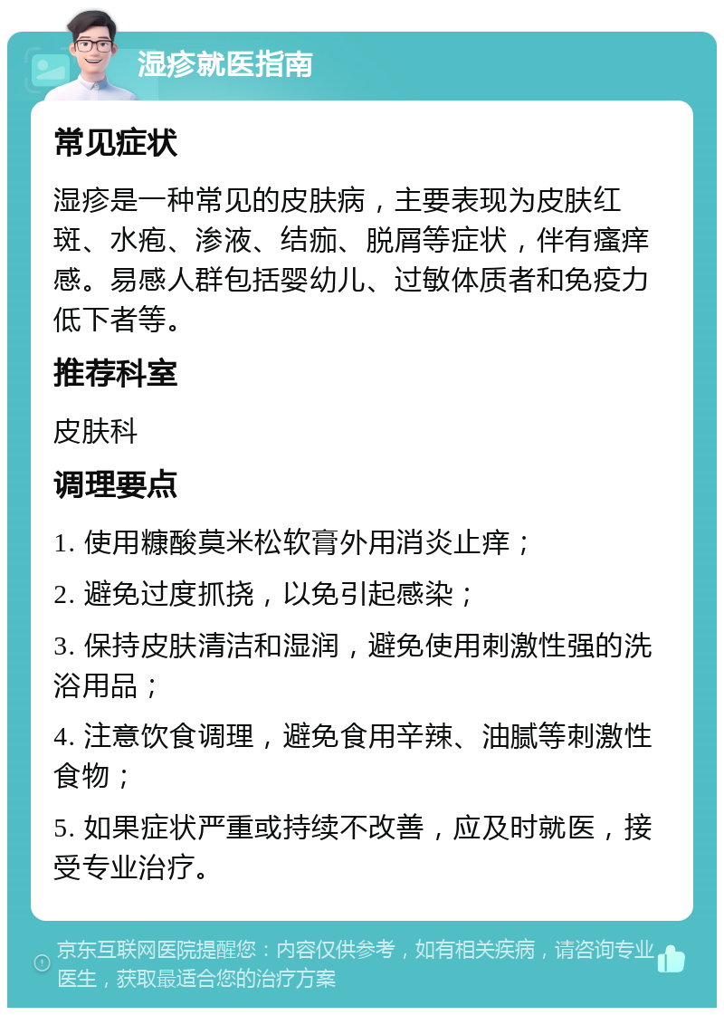 湿疹就医指南 常见症状 湿疹是一种常见的皮肤病，主要表现为皮肤红斑、水疱、渗液、结痂、脱屑等症状，伴有瘙痒感。易感人群包括婴幼儿、过敏体质者和免疫力低下者等。 推荐科室 皮肤科 调理要点 1. 使用糠酸莫米松软膏外用消炎止痒； 2. 避免过度抓挠，以免引起感染； 3. 保持皮肤清洁和湿润，避免使用刺激性强的洗浴用品； 4. 注意饮食调理，避免食用辛辣、油腻等刺激性食物； 5. 如果症状严重或持续不改善，应及时就医，接受专业治疗。