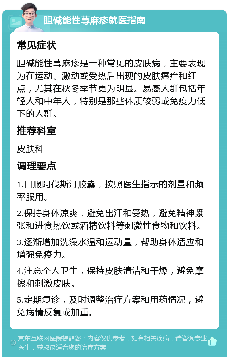 胆碱能性荨麻疹就医指南 常见症状 胆碱能性荨麻疹是一种常见的皮肤病，主要表现为在运动、激动或受热后出现的皮肤瘙痒和红点，尤其在秋冬季节更为明显。易感人群包括年轻人和中年人，特别是那些体质较弱或免疫力低下的人群。 推荐科室 皮肤科 调理要点 1.口服阿伐斯汀胶囊，按照医生指示的剂量和频率服用。 2.保持身体凉爽，避免出汗和受热，避免精神紧张和进食热饮或酒精饮料等刺激性食物和饮料。 3.逐渐增加洗澡水温和运动量，帮助身体适应和增强免疫力。 4.注意个人卫生，保持皮肤清洁和干燥，避免摩擦和刺激皮肤。 5.定期复诊，及时调整治疗方案和用药情况，避免病情反复或加重。