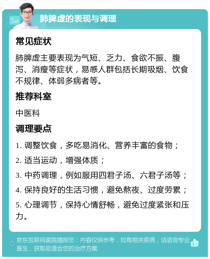 肺脾虚的表现与调理 常见症状 肺脾虚主要表现为气短、乏力、食欲不振、腹泻、消瘦等症状，易感人群包括长期吸烟、饮食不规律、体弱多病者等。 推荐科室 中医科 调理要点 1. 调整饮食，多吃易消化、营养丰富的食物； 2. 适当运动，增强体质； 3. 中药调理，例如服用四君子汤、六君子汤等； 4. 保持良好的生活习惯，避免熬夜、过度劳累； 5. 心理调节，保持心情舒畅，避免过度紧张和压力。