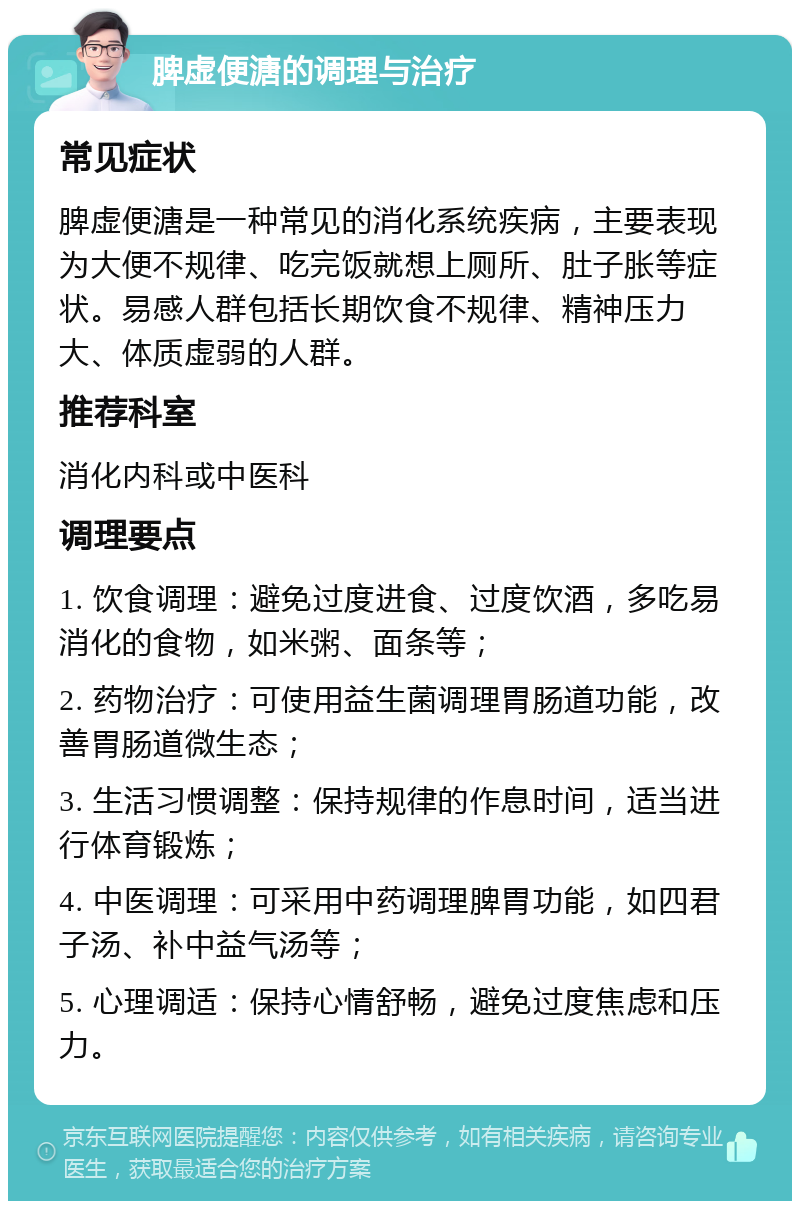 脾虚便溏的调理与治疗 常见症状 脾虚便溏是一种常见的消化系统疾病，主要表现为大便不规律、吃完饭就想上厕所、肚子胀等症状。易感人群包括长期饮食不规律、精神压力大、体质虚弱的人群。 推荐科室 消化内科或中医科 调理要点 1. 饮食调理：避免过度进食、过度饮酒，多吃易消化的食物，如米粥、面条等； 2. 药物治疗：可使用益生菌调理胃肠道功能，改善胃肠道微生态； 3. 生活习惯调整：保持规律的作息时间，适当进行体育锻炼； 4. 中医调理：可采用中药调理脾胃功能，如四君子汤、补中益气汤等； 5. 心理调适：保持心情舒畅，避免过度焦虑和压力。