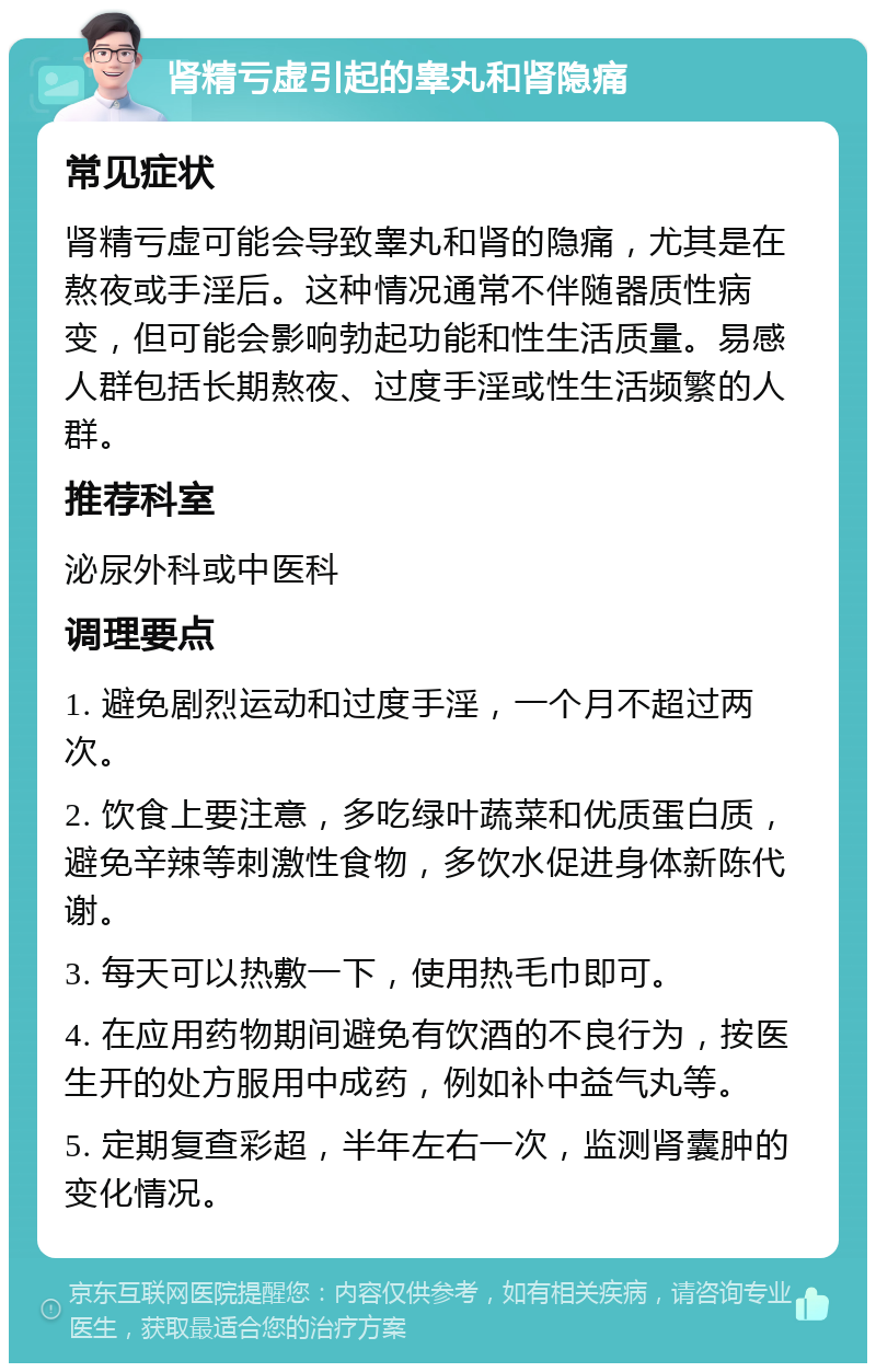 肾精亏虚引起的睾丸和肾隐痛 常见症状 肾精亏虚可能会导致睾丸和肾的隐痛，尤其是在熬夜或手淫后。这种情况通常不伴随器质性病变，但可能会影响勃起功能和性生活质量。易感人群包括长期熬夜、过度手淫或性生活频繁的人群。 推荐科室 泌尿外科或中医科 调理要点 1. 避免剧烈运动和过度手淫，一个月不超过两次。 2. 饮食上要注意，多吃绿叶蔬菜和优质蛋白质，避免辛辣等刺激性食物，多饮水促进身体新陈代谢。 3. 每天可以热敷一下，使用热毛巾即可。 4. 在应用药物期间避免有饮酒的不良行为，按医生开的处方服用中成药，例如补中益气丸等。 5. 定期复查彩超，半年左右一次，监测肾囊肿的变化情况。