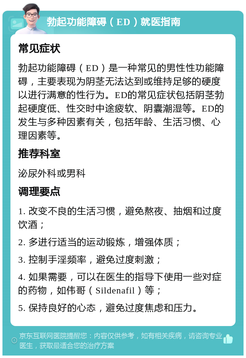 勃起功能障碍（ED）就医指南 常见症状 勃起功能障碍（ED）是一种常见的男性性功能障碍，主要表现为阴茎无法达到或维持足够的硬度以进行满意的性行为。ED的常见症状包括阴茎勃起硬度低、性交时中途疲软、阴囊潮湿等。ED的发生与多种因素有关，包括年龄、生活习惯、心理因素等。 推荐科室 泌尿外科或男科 调理要点 1. 改变不良的生活习惯，避免熬夜、抽烟和过度饮酒； 2. 多进行适当的运动锻炼，增强体质； 3. 控制手淫频率，避免过度刺激； 4. 如果需要，可以在医生的指导下使用一些对症的药物，如伟哥（Sildenafil）等； 5. 保持良好的心态，避免过度焦虑和压力。