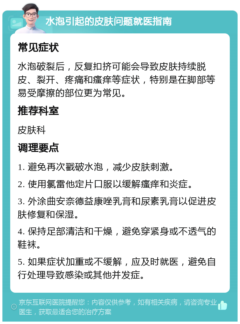 水泡引起的皮肤问题就医指南 常见症状 水泡破裂后，反复扣挤可能会导致皮肤持续脱皮、裂开、疼痛和瘙痒等症状，特别是在脚部等易受摩擦的部位更为常见。 推荐科室 皮肤科 调理要点 1. 避免再次戳破水泡，减少皮肤刺激。 2. 使用氯雷他定片口服以缓解瘙痒和炎症。 3. 外涂曲安奈德益康唑乳膏和尿素乳膏以促进皮肤修复和保湿。 4. 保持足部清洁和干燥，避免穿紧身或不透气的鞋袜。 5. 如果症状加重或不缓解，应及时就医，避免自行处理导致感染或其他并发症。