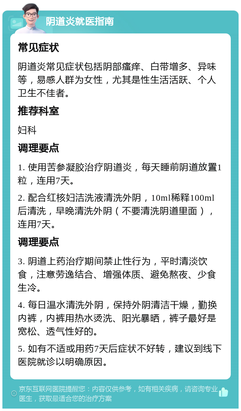 阴道炎就医指南 常见症状 阴道炎常见症状包括阴部瘙痒、白带增多、异味等，易感人群为女性，尤其是性生活活跃、个人卫生不佳者。 推荐科室 妇科 调理要点 1. 使用苦参凝胶治疗阴道炎，每天睡前阴道放置1粒，连用7天。 2. 配合红核妇洁洗液清洗外阴，10ml稀释100ml后清洗，早晚清洗外阴（不要清洗阴道里面），连用7天。 调理要点 3. 阴道上药治疗期间禁止性行为，平时清淡饮食，注意劳逸结合、增强体质、避免熬夜、少食生冷。 4. 每日温水清洗外阴，保持外阴清洁干燥，勤换内裤，内裤用热水烫洗、阳光暴晒，裤子最好是宽松、透气性好的。 5. 如有不适或用药7天后症状不好转，建议到线下医院就诊以明确原因。