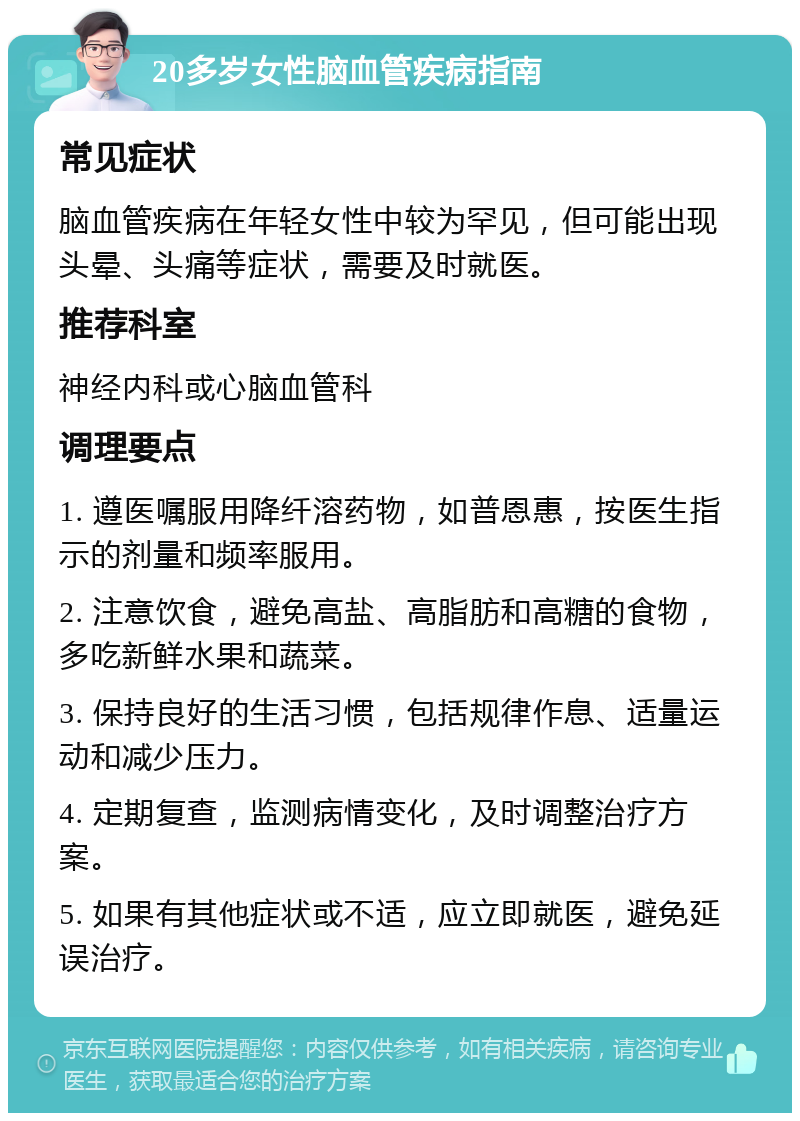 20多岁女性脑血管疾病指南 常见症状 脑血管疾病在年轻女性中较为罕见，但可能出现头晕、头痛等症状，需要及时就医。 推荐科室 神经内科或心脑血管科 调理要点 1. 遵医嘱服用降纤溶药物，如普恩惠，按医生指示的剂量和频率服用。 2. 注意饮食，避免高盐、高脂肪和高糖的食物，多吃新鲜水果和蔬菜。 3. 保持良好的生活习惯，包括规律作息、适量运动和减少压力。 4. 定期复查，监测病情变化，及时调整治疗方案。 5. 如果有其他症状或不适，应立即就医，避免延误治疗。