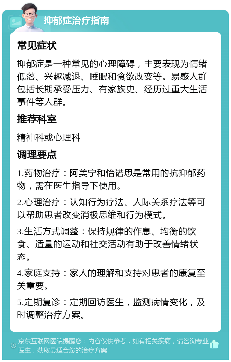 抑郁症治疗指南 常见症状 抑郁症是一种常见的心理障碍，主要表现为情绪低落、兴趣减退、睡眠和食欲改变等。易感人群包括长期承受压力、有家族史、经历过重大生活事件等人群。 推荐科室 精神科或心理科 调理要点 1.药物治疗：阿美宁和怡诺思是常用的抗抑郁药物，需在医生指导下使用。 2.心理治疗：认知行为疗法、人际关系疗法等可以帮助患者改变消极思维和行为模式。 3.生活方式调整：保持规律的作息、均衡的饮食、适量的运动和社交活动有助于改善情绪状态。 4.家庭支持：家人的理解和支持对患者的康复至关重要。 5.定期复诊：定期回访医生，监测病情变化，及时调整治疗方案。