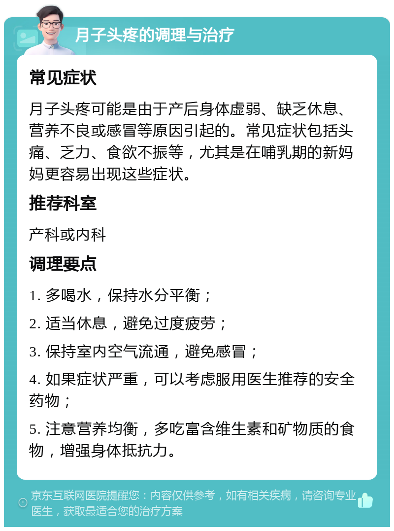 月子头疼的调理与治疗 常见症状 月子头疼可能是由于产后身体虚弱、缺乏休息、营养不良或感冒等原因引起的。常见症状包括头痛、乏力、食欲不振等，尤其是在哺乳期的新妈妈更容易出现这些症状。 推荐科室 产科或内科 调理要点 1. 多喝水，保持水分平衡； 2. 适当休息，避免过度疲劳； 3. 保持室内空气流通，避免感冒； 4. 如果症状严重，可以考虑服用医生推荐的安全药物； 5. 注意营养均衡，多吃富含维生素和矿物质的食物，增强身体抵抗力。