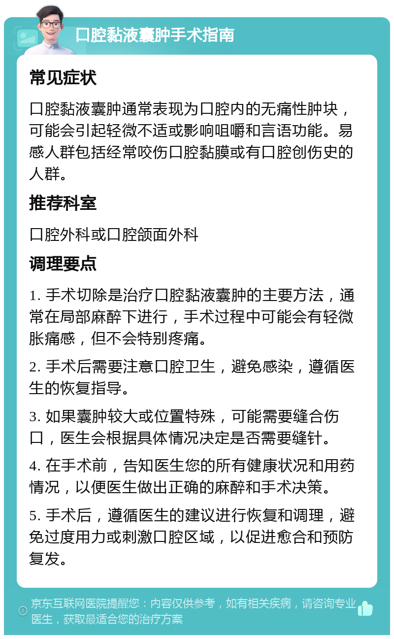 口腔黏液囊肿手术指南 常见症状 口腔黏液囊肿通常表现为口腔内的无痛性肿块，可能会引起轻微不适或影响咀嚼和言语功能。易感人群包括经常咬伤口腔黏膜或有口腔创伤史的人群。 推荐科室 口腔外科或口腔颌面外科 调理要点 1. 手术切除是治疗口腔黏液囊肿的主要方法，通常在局部麻醉下进行，手术过程中可能会有轻微胀痛感，但不会特别疼痛。 2. 手术后需要注意口腔卫生，避免感染，遵循医生的恢复指导。 3. 如果囊肿较大或位置特殊，可能需要缝合伤口，医生会根据具体情况决定是否需要缝针。 4. 在手术前，告知医生您的所有健康状况和用药情况，以便医生做出正确的麻醉和手术决策。 5. 手术后，遵循医生的建议进行恢复和调理，避免过度用力或刺激口腔区域，以促进愈合和预防复发。