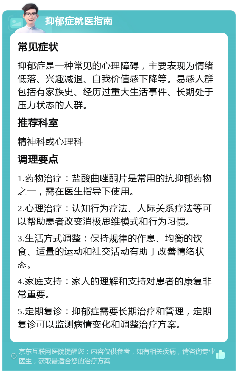 抑郁症就医指南 常见症状 抑郁症是一种常见的心理障碍，主要表现为情绪低落、兴趣减退、自我价值感下降等。易感人群包括有家族史、经历过重大生活事件、长期处于压力状态的人群。 推荐科室 精神科或心理科 调理要点 1.药物治疗：盐酸曲唑酮片是常用的抗抑郁药物之一，需在医生指导下使用。 2.心理治疗：认知行为疗法、人际关系疗法等可以帮助患者改变消极思维模式和行为习惯。 3.生活方式调整：保持规律的作息、均衡的饮食、适量的运动和社交活动有助于改善情绪状态。 4.家庭支持：家人的理解和支持对患者的康复非常重要。 5.定期复诊：抑郁症需要长期治疗和管理，定期复诊可以监测病情变化和调整治疗方案。