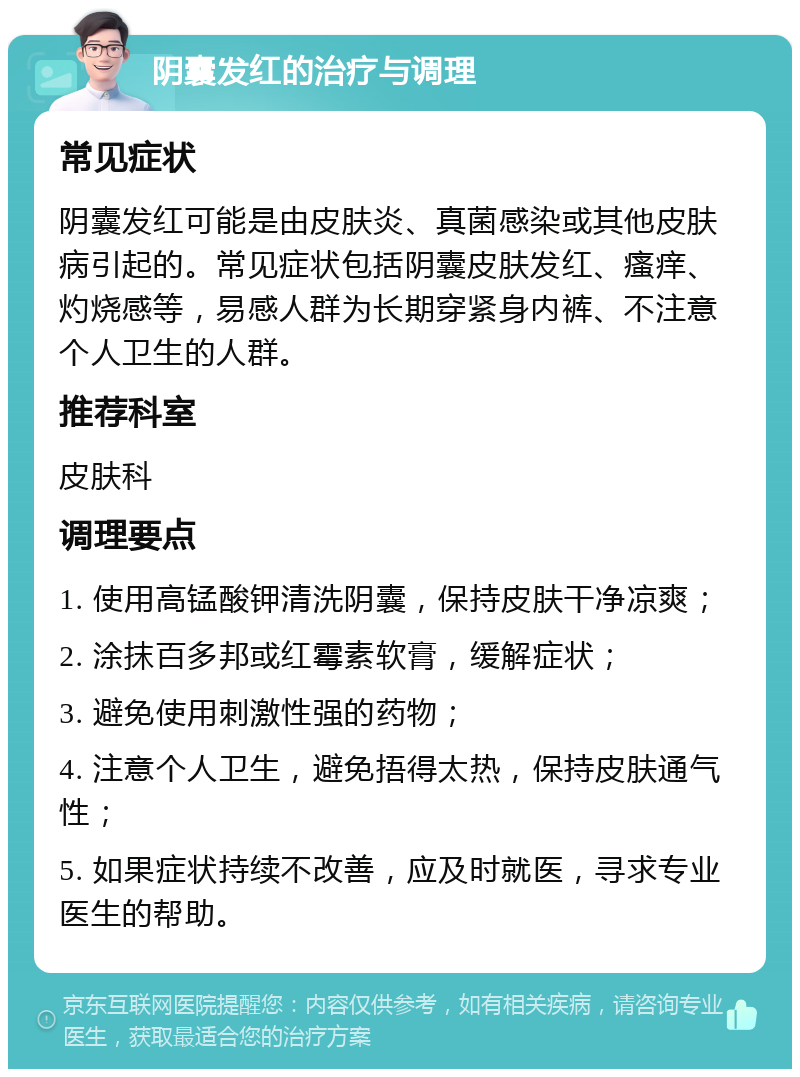 阴囊发红的治疗与调理 常见症状 阴囊发红可能是由皮肤炎、真菌感染或其他皮肤病引起的。常见症状包括阴囊皮肤发红、瘙痒、灼烧感等，易感人群为长期穿紧身内裤、不注意个人卫生的人群。 推荐科室 皮肤科 调理要点 1. 使用高锰酸钾清洗阴囊，保持皮肤干净凉爽； 2. 涂抹百多邦或红霉素软膏，缓解症状； 3. 避免使用刺激性强的药物； 4. 注意个人卫生，避免捂得太热，保持皮肤通气性； 5. 如果症状持续不改善，应及时就医，寻求专业医生的帮助。