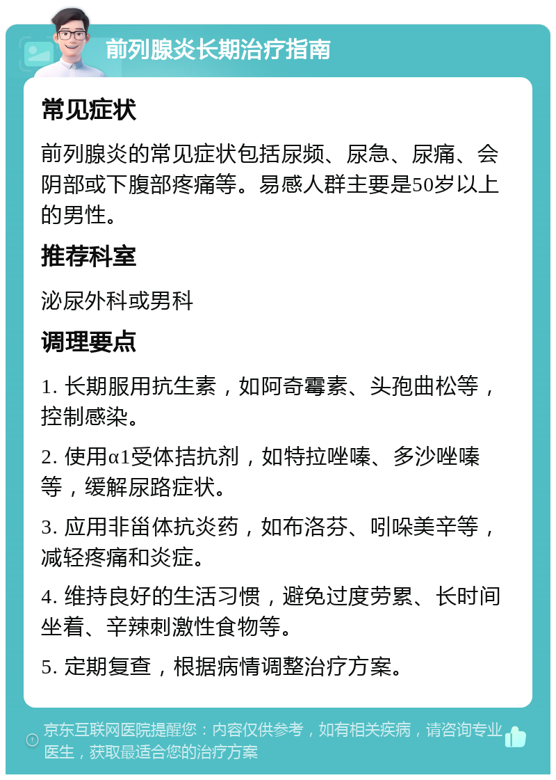 前列腺炎长期治疗指南 常见症状 前列腺炎的常见症状包括尿频、尿急、尿痛、会阴部或下腹部疼痛等。易感人群主要是50岁以上的男性。 推荐科室 泌尿外科或男科 调理要点 1. 长期服用抗生素，如阿奇霉素、头孢曲松等，控制感染。 2. 使用α1受体拮抗剂，如特拉唑嗪、多沙唑嗪等，缓解尿路症状。 3. 应用非甾体抗炎药，如布洛芬、吲哚美辛等，减轻疼痛和炎症。 4. 维持良好的生活习惯，避免过度劳累、长时间坐着、辛辣刺激性食物等。 5. 定期复查，根据病情调整治疗方案。