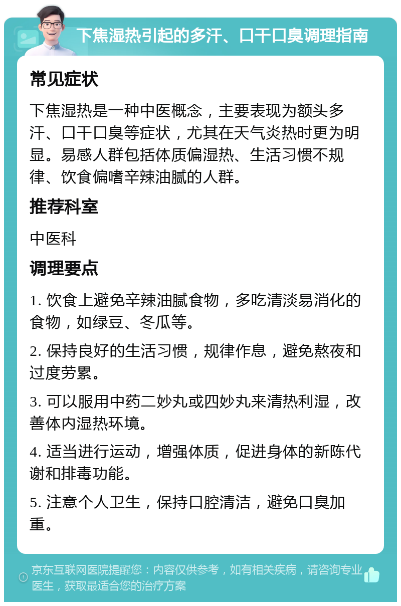 下焦湿热引起的多汗、口干口臭调理指南 常见症状 下焦湿热是一种中医概念，主要表现为额头多汗、口干口臭等症状，尤其在天气炎热时更为明显。易感人群包括体质偏湿热、生活习惯不规律、饮食偏嗜辛辣油腻的人群。 推荐科室 中医科 调理要点 1. 饮食上避免辛辣油腻食物，多吃清淡易消化的食物，如绿豆、冬瓜等。 2. 保持良好的生活习惯，规律作息，避免熬夜和过度劳累。 3. 可以服用中药二妙丸或四妙丸来清热利湿，改善体内湿热环境。 4. 适当进行运动，增强体质，促进身体的新陈代谢和排毒功能。 5. 注意个人卫生，保持口腔清洁，避免口臭加重。