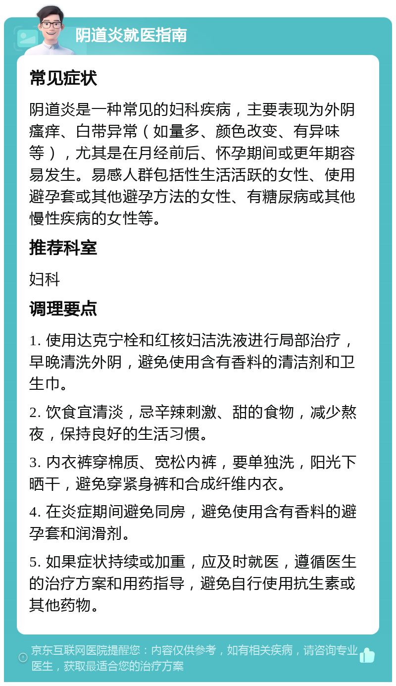 阴道炎就医指南 常见症状 阴道炎是一种常见的妇科疾病，主要表现为外阴瘙痒、白带异常（如量多、颜色改变、有异味等），尤其是在月经前后、怀孕期间或更年期容易发生。易感人群包括性生活活跃的女性、使用避孕套或其他避孕方法的女性、有糖尿病或其他慢性疾病的女性等。 推荐科室 妇科 调理要点 1. 使用达克宁栓和红核妇洁洗液进行局部治疗，早晚清洗外阴，避免使用含有香料的清洁剂和卫生巾。 2. 饮食宜清淡，忌辛辣刺激、甜的食物，减少熬夜，保持良好的生活习惯。 3. 内衣裤穿棉质、宽松内裤，要单独洗，阳光下晒干，避免穿紧身裤和合成纤维内衣。 4. 在炎症期间避免同房，避免使用含有香料的避孕套和润滑剂。 5. 如果症状持续或加重，应及时就医，遵循医生的治疗方案和用药指导，避免自行使用抗生素或其他药物。