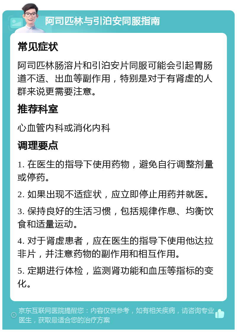 阿司匹林与引泊安同服指南 常见症状 阿司匹林肠溶片和引泊安片同服可能会引起胃肠道不适、出血等副作用，特别是对于有肾虚的人群来说更需要注意。 推荐科室 心血管内科或消化内科 调理要点 1. 在医生的指导下使用药物，避免自行调整剂量或停药。 2. 如果出现不适症状，应立即停止用药并就医。 3. 保持良好的生活习惯，包括规律作息、均衡饮食和适量运动。 4. 对于肾虚患者，应在医生的指导下使用他达拉非片，并注意药物的副作用和相互作用。 5. 定期进行体检，监测肾功能和血压等指标的变化。