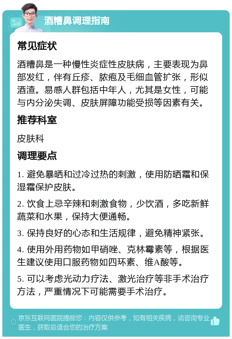 酒糟鼻调理指南 常见症状 酒糟鼻是一种慢性炎症性皮肤病，主要表现为鼻部发红，伴有丘疹、脓疱及毛细血管扩张，形似酒渣。易感人群包括中年人，尤其是女性，可能与内分泌失调、皮肤屏障功能受损等因素有关。 推荐科室 皮肤科 调理要点 1. 避免暴晒和过冷过热的刺激，使用防晒霜和保湿霜保护皮肤。 2. 饮食上忌辛辣和刺激食物，少饮酒，多吃新鲜蔬菜和水果，保持大便通畅。 3. 保持良好的心态和生活规律，避免精神紧张。 4. 使用外用药物如甲硝唑、克林霉素等，根据医生建议使用口服药物如四环素、维A酸等。 5. 可以考虑光动力疗法、激光治疗等非手术治疗方法，严重情况下可能需要手术治疗。