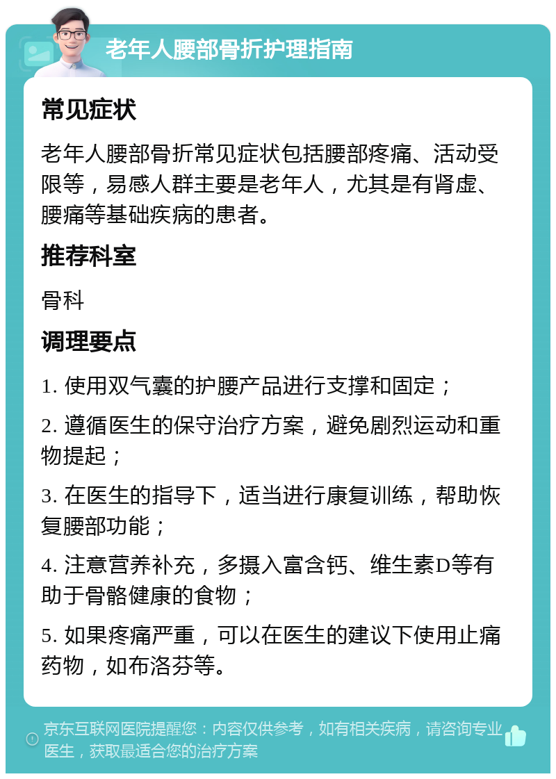 老年人腰部骨折护理指南 常见症状 老年人腰部骨折常见症状包括腰部疼痛、活动受限等，易感人群主要是老年人，尤其是有肾虚、腰痛等基础疾病的患者。 推荐科室 骨科 调理要点 1. 使用双气囊的护腰产品进行支撑和固定； 2. 遵循医生的保守治疗方案，避免剧烈运动和重物提起； 3. 在医生的指导下，适当进行康复训练，帮助恢复腰部功能； 4. 注意营养补充，多摄入富含钙、维生素D等有助于骨骼健康的食物； 5. 如果疼痛严重，可以在医生的建议下使用止痛药物，如布洛芬等。