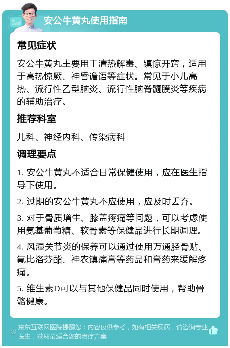 安公牛黄丸使用指南 常见症状 安公牛黄丸主要用于清热解毒、镇惊开窍，适用于高热惊厥、神昏谵语等症状。常见于小儿高热、流行性乙型脑炎、流行性脑脊髓膜炎等疾病的辅助治疗。 推荐科室 儿科、神经内科、传染病科 调理要点 1. 安公牛黄丸不适合日常保健使用，应在医生指导下使用。 2. 过期的安公牛黄丸不应使用，应及时丢弃。 3. 对于骨质增生、膝盖疼痛等问题，可以考虑使用氨基葡萄糖、软骨素等保健品进行长期调理。 4. 风湿关节炎的保养可以通过使用万通胫骨贴、氟比洛芬酯、神农镇痛膏等药品和膏药来缓解疼痛。 5. 维生素D可以与其他保健品同时使用，帮助骨骼健康。