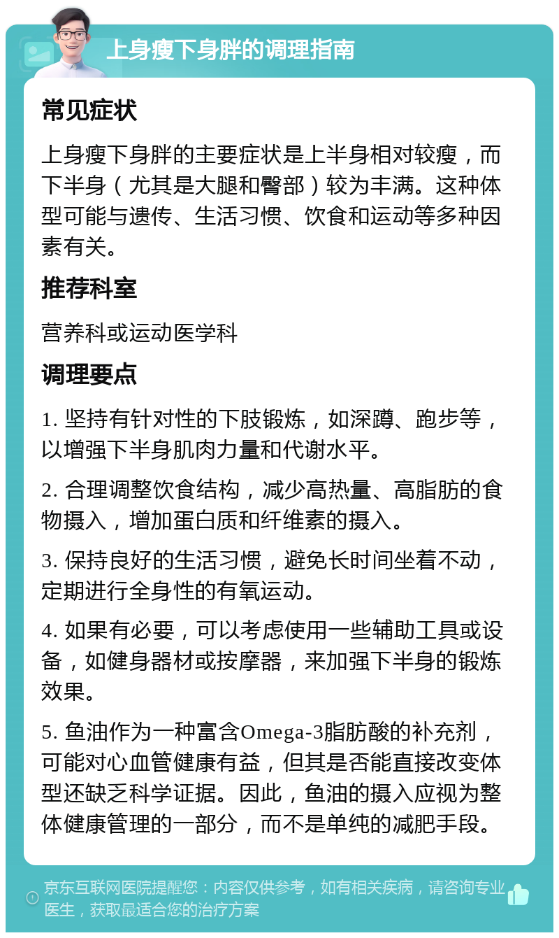 上身瘦下身胖的调理指南 常见症状 上身瘦下身胖的主要症状是上半身相对较瘦，而下半身（尤其是大腿和臀部）较为丰满。这种体型可能与遗传、生活习惯、饮食和运动等多种因素有关。 推荐科室 营养科或运动医学科 调理要点 1. 坚持有针对性的下肢锻炼，如深蹲、跑步等，以增强下半身肌肉力量和代谢水平。 2. 合理调整饮食结构，减少高热量、高脂肪的食物摄入，增加蛋白质和纤维素的摄入。 3. 保持良好的生活习惯，避免长时间坐着不动，定期进行全身性的有氧运动。 4. 如果有必要，可以考虑使用一些辅助工具或设备，如健身器材或按摩器，来加强下半身的锻炼效果。 5. 鱼油作为一种富含Omega-3脂肪酸的补充剂，可能对心血管健康有益，但其是否能直接改变体型还缺乏科学证据。因此，鱼油的摄入应视为整体健康管理的一部分，而不是单纯的减肥手段。